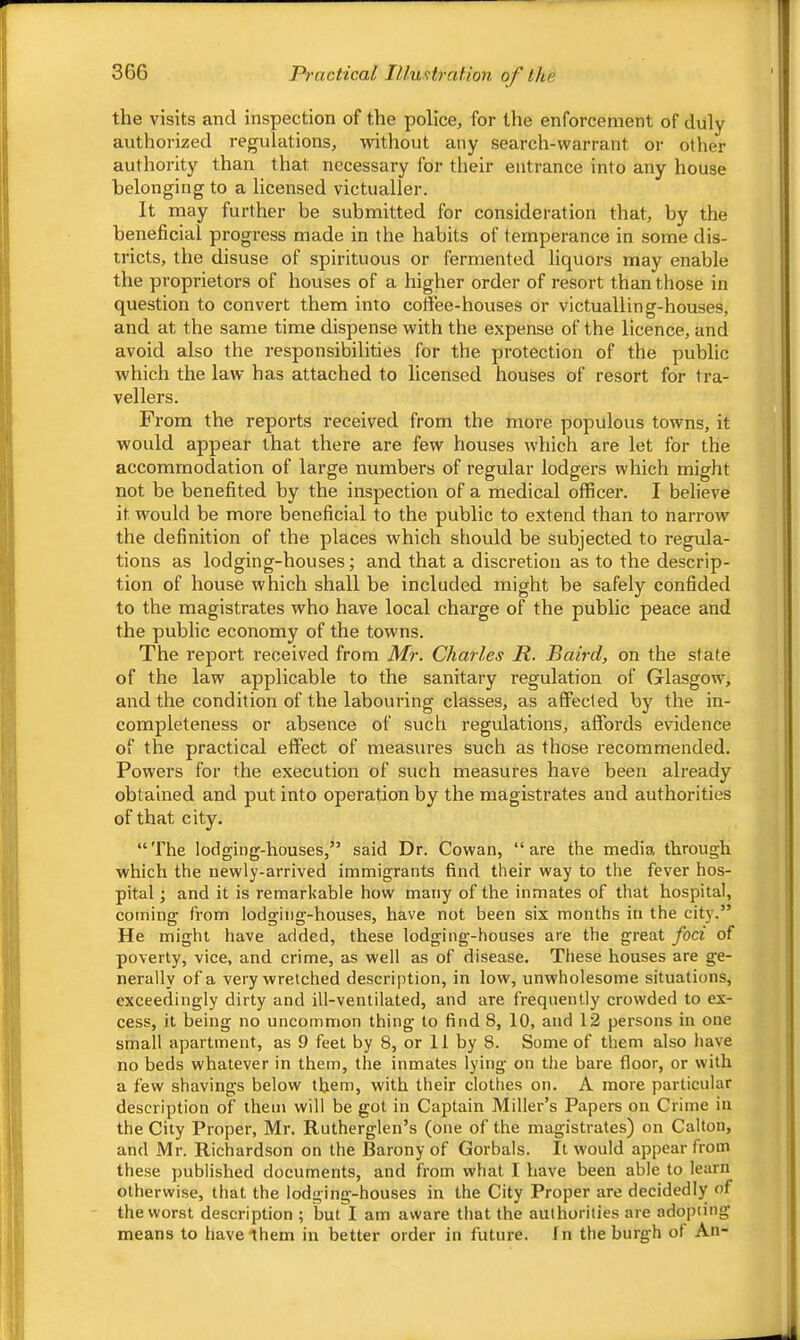 3G6 Practical Illustration of the the visits and inspection of the police^ for the enforcement of duly authorized regulations, without any search-warrant or other authority than that necessary for their entrance into any house belonging to a licensed victualler. It may further be submitted for consideration that, by the beneficial progress made in the habits of temperance in some dis- tricts, the disuse of spirituous or fermented liquors may enable the proprietors of houses of a higher order of resort than those in question to convert them into coffee-houses or victualling-houses, and at the same time dispense with the expense of the licence, and avoid also the responsibilities for the protection of the public which the law has attached to licensed houses of resort for tra- vellers. From the reports received from the more populous towns, it would appear that there are few houses which are let for the accommodation of large numbers of regular lodgers which might not be benefited by the inspection of a medical officer. I believe it would be more beneficial to the public to extend than to narrow the definition of the places which should be subjected to regula- tions as lodging-houses; and that a discretion as to the descrip- tion of house which shall be included might be safely confided to the magistrates who have local charge of the public peace and the public economy of the towns. The report received from Mr. Charles R. Baird, on the state of the law applicable to the sanitary regulation of Glasgow', and the condition of the labouring classes, as affected by the in- completeness or absence of such regulations, affords evidence of the practical effect of measures such as those recommended. Powers for the execution of such measures have been already obtained and put into operation by the magistrates and authorities of that city. “The lodging-houses,” said Dr. Cowan, “are the media through which the newly-arrived immigrants find their way to the fever hos- pital and it is remarkable how many of the inmates of that hospital, coming from lodging-houses, have not been six months in the city.” He might have added, these lodging-houses are the great foci of poverty, vice, and crime, as well as of disease. These houses are ge- nerally of a very wretched description, in low, unwholesome situations, exceedingly dirty and ill-ventilated, and are frequently crowded to ex- cess, it being no uncommon thing to find 8, 10, and 12 persons in one small apartment, as 9 feet by 8, or 11 by 8. Some of them also have no beds whatever in them, the inmates lying on the bare floor, or with a few shavings below them, with their clothes on. A more particular description of them will be got in Captain Miller’s Papers on Crime in the City Proper, Mr. Rutherglen’s (one of the magistrates) on Calton, and Mr. Richardson on the Barony of Gorbals. It would appear from these published documents, and from what I have been able to learn otherwise, that the lodging-houses in the City Proper are decidedly of the worst description ; but I am aware that the authorities are adopting means to havelhem in better order in future. In the burgh ot An-