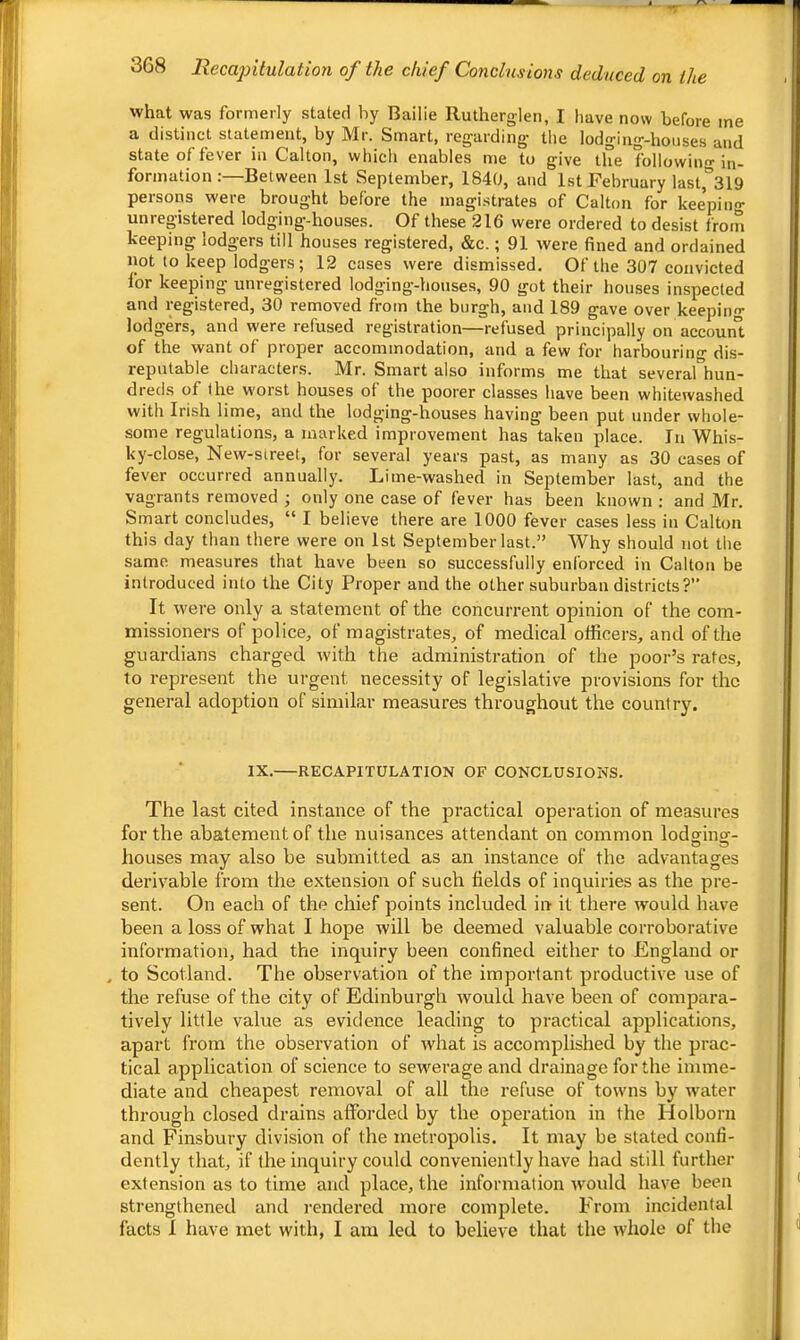 what was formerly stated by Bailie Ruthergleii, I have now before me a distinct statement, by Mr. Smart, regarding the lodging-houses and state of fever in Gallon, which enables me to give the followino- in- formation :—Between 1st September, 1840, and 1st February las^^SlO persons were brought before the magistrates of Calton for keepino- unregistered lodging-houses. Of these 216 were ordered to desist from keeping lodgers till houses registered, &c.; 91 were fined and ordained not to keep lodgers; 12 cases were dismissed. Of the 307 convicted lor keeping unregistered lodging-houses, 90 got their houses inspected and registered, 30 removed from the burgh, and 189 gave over keepino- lodgers, and were refused registration—refused principally on account of the want of proper accommodation, and a few for harbourino- dis- reputable characters. Mr. Smart also informs me that severarhun- dreds of the worst houses of the poorer classes have been whitewashed with Irish lime, and the lodging-houses having been put under whole- some regulations, a marked improvement has taken place. In Whis- ky-close, New-street, for several years past, as many as 30 cases of fever occurred annually. Lime-washed in September last, and the vagrants removed j only one case of fever has been known : and Mr. Smart concludes, “ I believe there are 1000 fever cases less in Calton this day than there were on 1st September last.” Why should not the same measures that have been so successfully enforced in Calton be introduced into the City Proper and the other suburban districts? It were only a statement of the concurrent opinion of the com- missioners of police, of magistrates, of medical officers, and of the guardians charged with the administration of the poor’s rates, to represent the urgent necessity of legislative provisions for the general adojjtion of similar measures throughout the country. IX. RECAPITULATION OF CONCLUSIONS. The last cited instance of the practical operation of measures for the abatement of the nuisances attendant on common lodging- houses may also be submitted as an instance of the advantages derivable from the extension of such fields of inquiries as the pre- sent. On each of the chief points included in it there would have been a loss of what I hope will be deemed valuable corroborative information, had the inquiry been confined either to England or , to Scotland. The observation of the important productive use of the refuse of the city of Edinburgh would have been of compara- tively little value as evidence leading to practical applications, apart from the observation of what is accomplished by the prac- tical application of science to sewerage and drainage for the imme- diate and cheapest removal of all the refuse of towns by water through closed drains afforded by the operation in the Holborn and Finsbury division of the metropolis. It may be stated confi- dently that, if the inquiry could conveniently have had still further extension as to time and place, the information would have been strengthened and rendered more complete. From incidental facts I have met with, I am led to believe that the whole of the