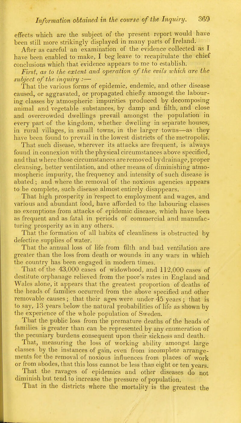 effects which are the subject of the present report would have been still more strikingly displayed in many parts of Ireland. After as careful an examination of the evidence collected as I have been enabled to make, I beg leave to recapitulate the chief conclusions which that evidence appears to me to establish. First, as to the extent and operation of the evils which are the subject of the inquiry :— That the various forms of epidemic, endemic, and other disease caused, or aggravated, or propagated chiefly amongst the labour- ing classes by atmospheric impurities produced by decomposing animal and vegetable substances, by damp and filth, and close and overcrowded dwellings prevail amongst the population in every part of the kingdom, whether dwelling in separate houses, in rural villages, in small towns, in the larger towns—as they have been found to prevail in the lowest districts of the metropolis. That such disease, wherever its attacks are frequent, is always found in connexion with the physical circumstances above specified, and that where those circumstances are removed by drainage, proper cleansing, better ventilation, and other means of diminishing atmo- mospheric impurity, the frequency and intensity of such disease is abated; and where the removal of the noxious agencies appears to be complete, such disease almost entirely disappears. That high prosperity in respect to employment and wages, and various and abundant food, have afforded to the labouring classes no exemptions from attacks of epidemic disease, which have been as frequent and as fatal in periods of commercial and manufac- turing prosperity as in any others. That the formation of all habits of cleanliness is obstructed by defective supplies of water. That the annual loss of life from filth and bad ventilation are greater than the loss from death or wounds in any wars in which the country has been engaged in modern times. That of the 43,000 cases of widowhood, and 112,000 cases of destitute orphanage relieved from the poor’s rates in England and Wales alone, it appears that the greatest proportion of deaths of the heads of families occurred from the above specified and other removable causes; that their ages were under 45 years ; that is to say, 13 years below the natural probabilities of life as shown by the experience of the whole population of Sweden. That the pubhc loss from the premature deaths of the heads of families is greater than can be represented by any enumeration of the pecuniary burdens consequent upon their sickness and death. That, measuring the loss of working ability amongst large classes Vjy the instances of gain, even from incomplete arrange- ments for the removal of noxious influences from places of work or from abodes, that this loss cannot be less than eight or ten years. That the ravages of epidemics and other diseases do not diminish but tend to increase the pressure of population. That in the districts where the mortality is the greatest the
