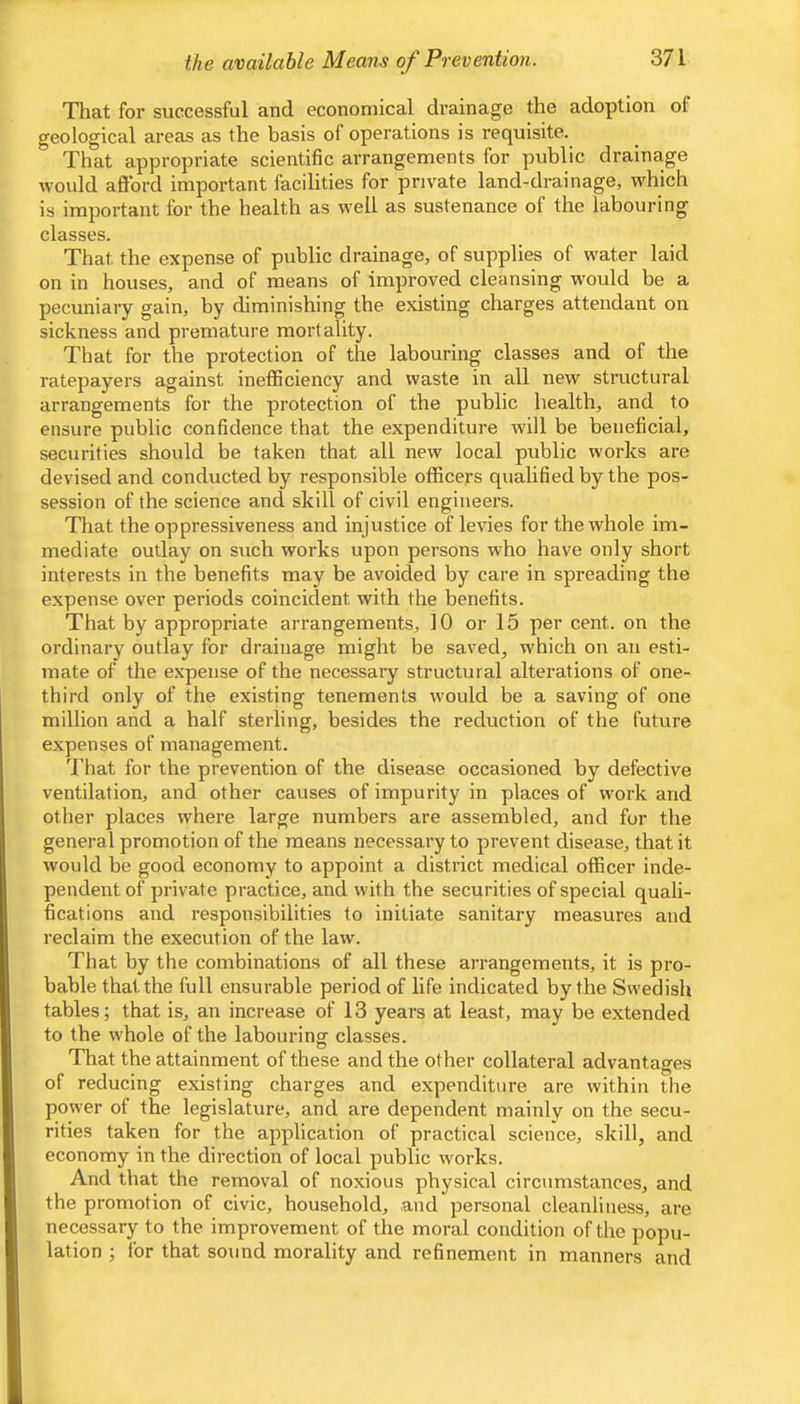 That for successful and economical drainage the adoption of geological areas as the basis of operations is requisite. That appropriate scientific arrangements for public draina,ge would afford important facilities for private land-drainage, w'hich is important for the health as well as sustenance of the labouring classes. That the expense of public drainage, of supplies of water laid on in houses, and of means of improved cleansing would be a pecuniary gain, by diminishing the existing charges attendant on sickness and premature mortality. That for the protection of the labouring classes and of the ratepayers against inefficiency and waste in all new structural arrangements for the protection of the public health, and to ensure public confidence that the expenditure will be beneficial, securities should be taken that all new local public works are devised and conducted by responsible officers qualified by the pos- session of the science and skill of civil engineers. That the oppressiveness and injustice of levies for the whole im- mediate outlay on such works upon persons who have only short interests in the benefits may be avoided by care in spreading the expense over periods coincident with the benefits. That by appropriate arrangements, 10 or 15 per cent, on the ordinary outlay for drainage might be saved, which on an esti- mate of the expense of the necessary structural alterations of one- third only of the existing tenements w'ould be a saving of one million and a half sterling, besides the reduction of the future expenses of management. That for the prevention of the disease occasioned by defective ventilation, and other causes of impurity in places of work and other places where large numbers are assembled, and for the general promotion of the means necessary to prevent disease, that it would be good economy to appoint a district medical officer inde- pendent of private practice, and with the securities of special quali- fications and responsibilities to initiate sanitary measures and reclaim the execution of the law. That by the combinations of all these arrangements, it is pro- bable that the full ensurable period of life indicated by the Swedish tables; that is, an increase of 13 years at least, may be extended to the whole of the labouring classes. That the attainment of these and the other collateral advantages of reducing existing charges and expenditure are within the power of the legislature, and are dependent mainly on the secu- rities taken for the application of practical science, skill, and economy in the direction of local public w'orks. And that the removal of noxious physical circumstances, and the promotion of civic, household, and personal cleanliness, are necessary to the improvement of the moral condition of the popu- lation ; for that sound morality and refinement in manners and