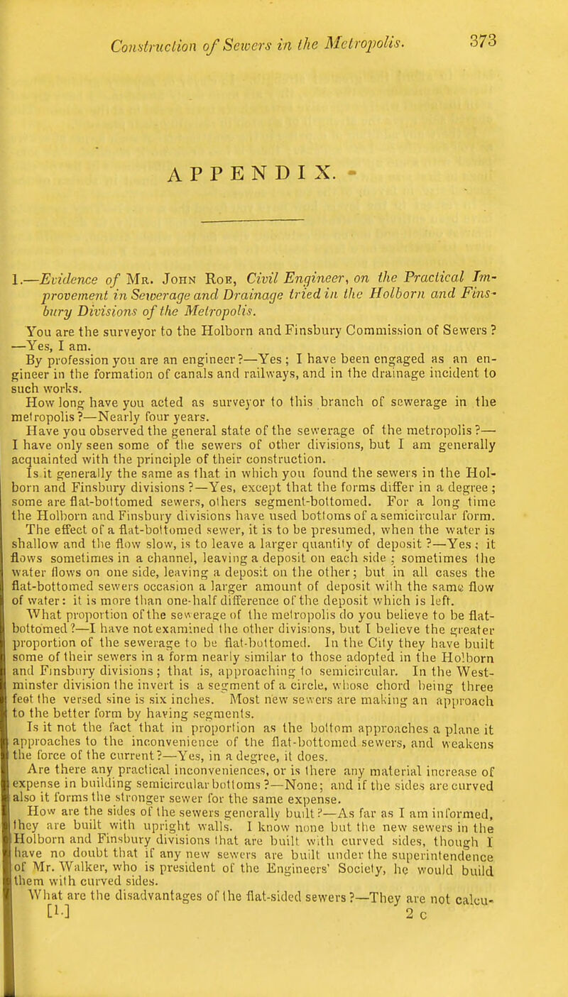 Conatmclion of Scioers in the Melro2Jolis. appendix. - 1.—Evidence of Mr. John Roe, Civil Engineer, on the Practical Im- provement in Seioerage and Drainage tried in the Holborn and Fins- bury Divisions of the Metropolis. You are the surveyor to the Holborn and Finsbury Commission of Seu'ers ? —Yes, I am. By profession you are an engineer?—Yes ; I have been engaged as an en- gineer in the formation of canals and railways, and in the drainage incident to such works. How long have you acted as surveyor to this branch of sewerage in the metropolis?—Nearly four years. Have you observed the general state of the sewerage of the metropolis?— I have only seen some of tlie sewers of other divisions, but I am generally acquainted with the principle of their construction. Is it generally the same as that in which you found the sewers in the Hol- born and Finsbury divisions ?—Yes, except that the forms differ in a degree ; some are flat-bottomed sewers, others segment-bottomed. For a long time the Holborn and Finsbury divisions have used bottoms of a semicircular form. The effect of a flat-bottomed sewer, it is to be presumed, when the water is I shallow and the flow slow, is to leave a larger quantity of deposit ?—Yes ,• it i flows sometimes in a channel, leaving a deposit on each side ; sometimes the water flows on one side, leaving a deposit on the other; bnt in all cases the I flat-bottomed sewers occasion a larger amount of deposit with the same flow ; of wafer: it is more than one-half difference of the deposit which is left. I What proportion of the sewerage of the metropolis do you believe to be flat- [1 bottomed?—I have not examined the other divisions, but I believe the greater !| proportion of the sewerage to be flat-bottomed. In the City they have built t1 some of their sewers in a form nearly similar to those adopted in the Holborn i| and Finsbury divisions; that is, approaching to semicircular. In the West- ii minster division the invert is a segment of a circle, wliose chord being three Bi feet the versed sine is six inches. Most new sewers are making an approach : to the better form by having segments. . I Is it not the fact that in proportion as the bottom approaches a plane it I approaches to the inconvenience of the flat-bottomed sewers, and weakens ji the force of the current?—Yes, in a degree, it does. l| Are there any practical inconveniences, or is there any material increase of ^expense in building semicircular bottoms ?—None; and if the sides are curved « also it forms the stronger sewer for the same expense. II How are the sides of the sewers generally budt t—As far as I am informed, ;(i|thcy are built with upright walls. 1 know none but the new sewers in the c Holborn and Finsbury divisions that are built with curved sides, though I yihave no doubt that if any new sewers are budt under the superintendence iiof Mr. Walker, who is president of the Engineers’ Society, he would build I', them with curved sides. '/I What are the disadvantages of the flat-sided sewers ?—They are not calcu- I [!■] 2 c J