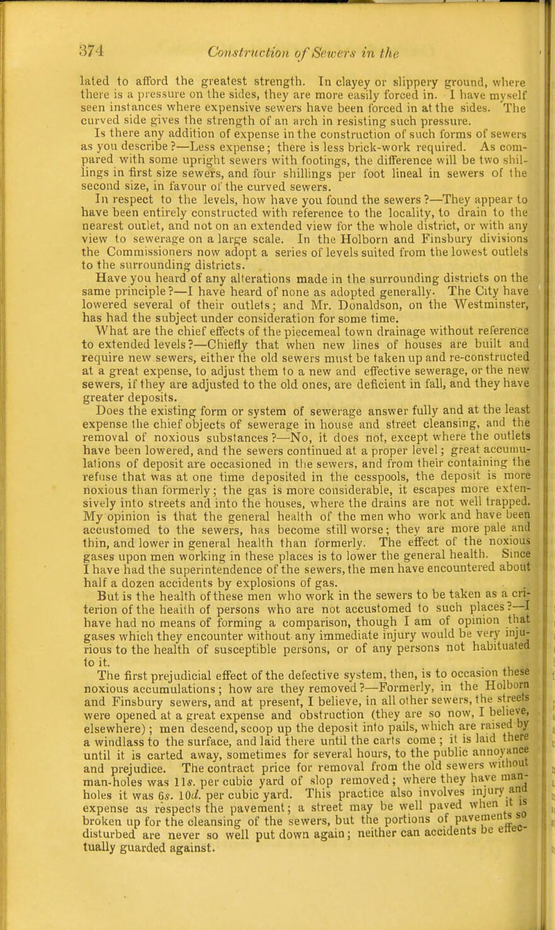 laled to afford the greatest strength. In clayey or slippery ground, where there is a pressure on the sides, they are more easily forced in. 1 have myself seen instances where expensive sewers have been forced in at the sides. The curved side gives the strength of an arch in resisting such pressure. Is there any addition of expense in the construction of such forms of sewers as you describe?—Less expense; there is less brick-work required. As com- pared with some upright sewers with footings, the difference will be two shil- lings in first size sewers, and four shillings per foot lineal in sewers of the second size, in favour of the curved sewers. In respect to the levels, how have you found the sewers?—They appear to have been entirely constructed with reference to the locality, to drain to the nearest outlet, and not on an extended view for the whole district, or with any view to sewerage on a large scale. In the Holborn and Finsbury divisions the Commissioners now adopt a series of levels suited from the lowest outlets to the surrounding districts. Have you heard of any alterations made in the surrounding districts on the same principle ?—I have heard of none as adopted generally. The City have lowered several of their outlets; and Mr. Donaldson, on the Westminster, has had the subject under consideration for some time. What are the chief effects of the piecemeal town drainage without reference to extended levels ?—Chiefly that when new lines of houses are built and require new sewers, either the old sewers must be taken up and re-constructed at a great expense, to adjust them to a new and effective sewerage, or the new sewers, if they are adjusted to the old ones, are deficient in fall, and they have greater deposits. Does the existing form or system of sewerage answer fully and at the least expense the chief objects of sewerage in house and street cleansing, and the removal of noxious substances?—No, it does not, except where the outlets have been lowered, and the sewers continued at a proper level; great accumu- lations of deposit are occasioned in the sewers, and from their containing the refuse that was at one time deposited in the cesspools, the deposit is more noxious than formerly; the gas is more considerable, it escapes more exten- sively into streets and into the houses, where the drains are not well trapped. My opinion is that the general health of the men who work and have been accustomed to the sewers, has become still worse; they are more pale and thin, and lower in general health than formerly. The effect of the noxious gases upon men working in these places is to lower the general health. Since I have had the superintendence of the sewers, the men have encountei’ed about half a dozen accidents by explosions of gas. But is the health of these men who work in the sewers to be taken as a cri- terion of the health of persons who are not accustomed to such places? I have had no means of forming a comparison, though I am of opinion that gases which they encounter without any immediate injury would be very inju- rious to the health of susceptible persons, or of any persons not habituated to it. The first prejudicial effect of the defective system, then, is to occasion these noxious accumulations; how are they removed?—Formerly, in the Holborn and Finsbury sewers, and at present, I believe, in all other sewers, the .streets were opened at a great expense and obstruction (they are so now, I believe, elsewhere); men descend, scoop up the deposit into pails, which are raised by a windlass to the surface, and laid there until the carts come ; it is laid there until it is carted away, sometimes for several hours, to the public annoyance and prejudice. The contract price for removal from the old sewers withou man-holes was lls. per cubic yard of slop removed ; where they have man holes it was 6s. lOul. per cubic yard. This practice also involves expense as respects the pavement; a street may be well paved when i broken up for the cleansing of the sewers, but the portions of .. disturbed are never so well put down again; neither can accidents be e tually guarded against.