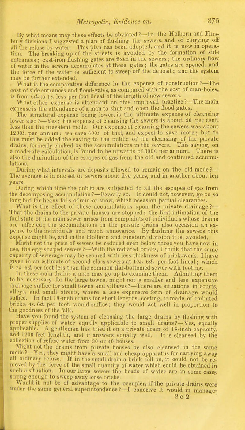 Metropolis, Evidence on. By what means may these etFeets be obviated ?—In the Holborii and Fins- buty divisions I su^^ested a plan of flushing the sewers, and of carrying off: all the refuse by water. This plan has been adopted, and it is now in opera- tion. The breaking up of the streets is avoided by the formation of side entrances ; cast-iron flushing gates are fixed in the sewers; the ordinary flow of water in the sewers accumulates at these gates ; the gates are opened, and the force of the water is sufficient to sweep off' the deposit; and the system may be further extended. What is the comparative difference in the expense of construction?—The cost of side entrances and flood-gates, as compared with the cost of man-holes, is from 6rf. to Is. less per foot lineal of the length of new sewers. What other expense is attendant on this improved practice?—The main expense is the attendance of a man to shut and open the flood-gates. The structural expense being lower, is the ultimate expense of cleansing lower also ?—Yes ; the expense of cleansing the sewers is about 50 per cent, less than the prevalent mode. Our expense of cleansing the sewers was about 1200/. per annum; we save 600/. of that, and expect to save more; but to this must be added the saving to the public of the cleansing of the private drains, formerly choked by the accumulations in the sewers. This saving, on a moderate calculation, is found to be upwards of 300/. per annum. There is also the diminution of the escapes of gas from the old and continued accumu- lations. During what intervals are deposits allowed to remain on the old mode?— The average is in one set of sewers about five years, and in another about ten years. During which time the public are subjected to all the escapes of gas from the decomposing accumulation?—Exactly so. It could not,however, go on so long but for heavy falls of rain or snow', which occasion partial clearances. What is the effect of these accumulations upon the private drainage?— That the drains to the private houses are stopped : the first intimation of the foul state of the main sewer arises from complaints of individuals whose drains are affected; the accumulations in the private drains also occasion an ex- pense to the individuals and much annoyance. By flushing the sewers this expense might be, and in the Holborn and Finsbury division it is, avoided. Might not the price of sewers he reduced even below those you have now in use, the egg-shaped sewers ?—With the radiated bricks, I think that the same capacity of sewerage may be secured with less thickness of brick-work. I have given in an estimate of second-class sewers at lOs. 6c/. per foot lineal; which is 7* 6c/. per foot less than the common flat-bottomed sewer with footing. In these main drains a man may go up to examine them. Admitting them to be necessary for the large towns, might not a smaller and less expensive drainage suffice I'or small towns and villages?—There are situations in courts, alleys, and small streets, where a less expensive form of drainage would suffice. In fact 18-inch drains for short lengths, costing, if made of radiated bricks, 4s. 6c/. per foot, would suffice; they would act well in proportion to the goodness of the falls. Have you found the system of cleansing the large drains by flushing with proper supplies of water equally applicable to small drains?—Yes, equally applicable. A gentleman has tried it on a private drain of 18-inch capacity, and 1200 feet lenghth, and it answers equally well. It is cleansed by the collection of refuse water from 30 or 40 houses. Might not the drains from private houses be also cleansed in the same mod(!?—Yes, they might have a small and cheap apparatus for carrying away all Oldinary refuse. If in the small drain a brick fell in, it could not be re- moved by the force of the small quantity of water which could be obtained in such a situation. In our large sewers the heads of water are in some cases strong enough to sweep away loose bricks. Would it not be of advantage to the occupier, if the private drains were under the same general superintendence ?—I conceive it would in manage- 2c 2