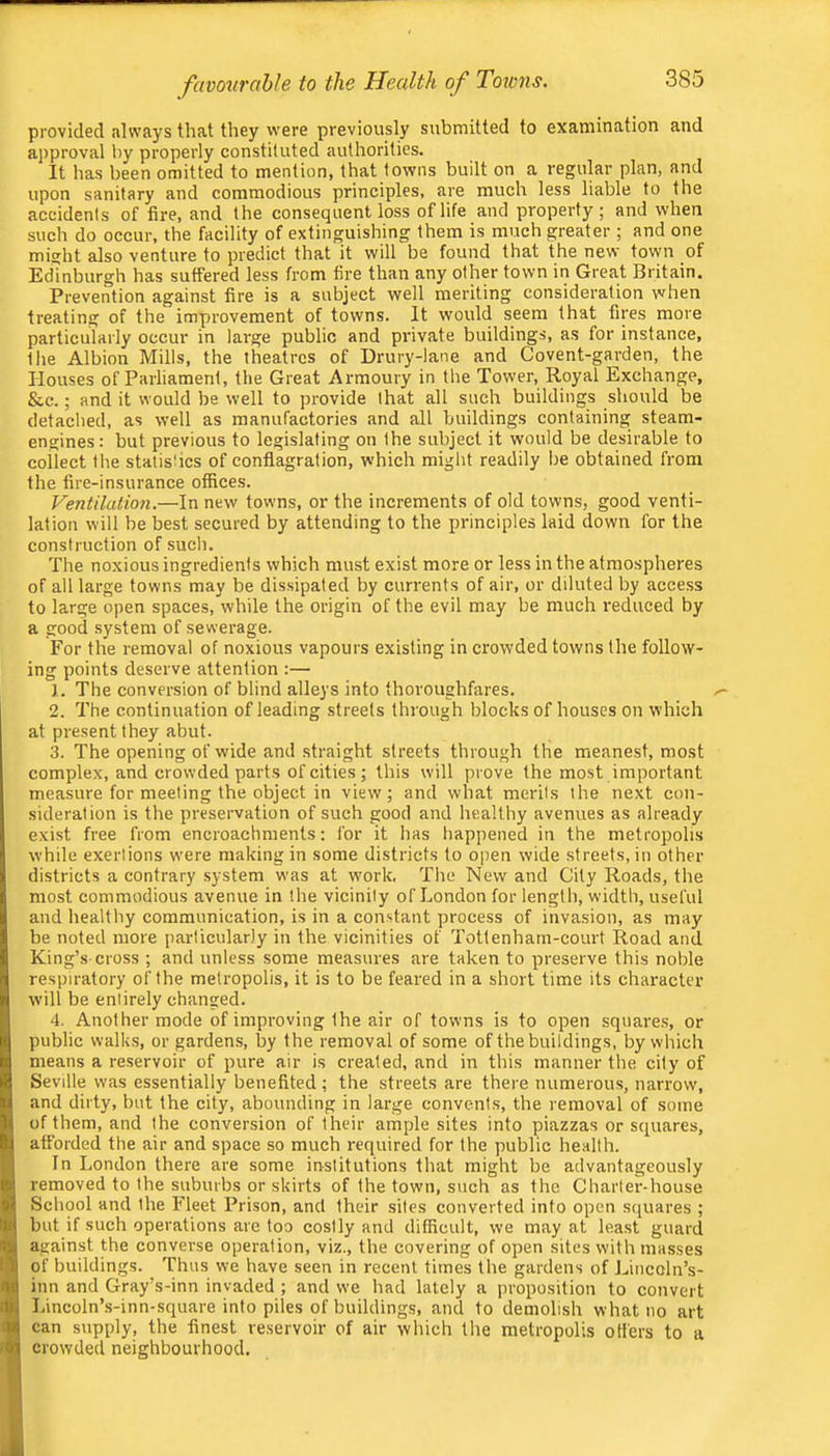 provided always that they were previously submitted to examination and approval by properly constituted authorities. It has been omitted to mention, that towns built on a regular plan, and upon sanitary and commodious principles, are much less liable to the accidents of fire, and the consequent loss of life and property; and when such do occur, the facility of extinguishing them is much greater ; and one might also venture to predict that it will be found that the new town of Edinburgh has suffered less from fire than any other town in Great Britain. Prevention against fire is a subject well meriting consideration when treating of the improvement of towns. It would seem that fires more particularly occur in large public and private buildings, as for instance, the Albion Mills, the theatres of Drury-lane and Covent-garden, the Houses of Parliament, the Great Armoury in the Tower, Royal Exchange, &c.; and it would be well to provide that all such buildings should be detached, as well as manufactories and all buildings containing steam- engines : but previous to legislating on the subject it would be desirable to collect the statishes of conflagration, which might readily be obtained from the fire-insurance offices. Ventilation.—In new towns, or the increments of old towns, good venti- lation will be best secured by attending to the principles laid down for the construction of such. The noxious ingredients which must exist more or less in the atmospheres of all large towns may be dissipated by currents of air, or diluted by access to large open spaces, while the origin of the evil may be much reduced by a good system of sewerage. For the removal of noxious vapours existing in crowded towns the follow- ing points deserve attention :— 1. The conversion of blind alleys into thoroughfares. 2. The continuation of leading streets through blocks of houses on which at present they abut. 3. The opening of wide and straight streets through the meanest, most complex, and crowded parts of cities; this will prove the most important measure for meeting the object in view; and what merits the next con- sideration is the preservation of such good and healthy avenues as already exist free from encroachments: for it has happened in the metropolis while exertions were making in some districts to oi)en wide streets, in other districts a contrary system was at work. The New and City Roads, the most commodious avenue in the vicinity of London for length, width, useful and healthy communication, is in a constant process of invasion, as may be noted more particularly in the vicinities of Tottenharn-court Road and King’s cross ; and unless some measures are taken to preserve this noble respiratory of the metropolis, it is to be feared in a short time its character will be entirely changed. 4. Another mode of improving the air of towns is to open squares, or public walks, or gardens, by the removal of some of the buildings, by which means a reservoir of pure air is created, and in this manner the city of Seville was essentially benefited; the streets are there numerous, narrow', and dirty, but the city, abounding in large convents, the removal of some of them, and the conversion of their ample sites into piazzas or squares, afforded the air and space so much required for the public health. In London there are some institutions that might be advantageously removed to the suburbs or skirts of the town, such as the Charter-house School and the Fleet Prison, and their sites converted into open sejuares ; but if such operations are too costly and difficult, we may at least guard against the converse operation, viz., the covering of open sites with masses of buildings. Thus we have seen in recent times the gardens of J^incoln’s- inn and Gray’s-inn invaded ; and we had lately a proposition to convert Lincoln’s-inn-square into piles of buildings, and to demolish what no art can supply, the finest reservoir of air which the metropolis otters to a crowded neighbourhood.