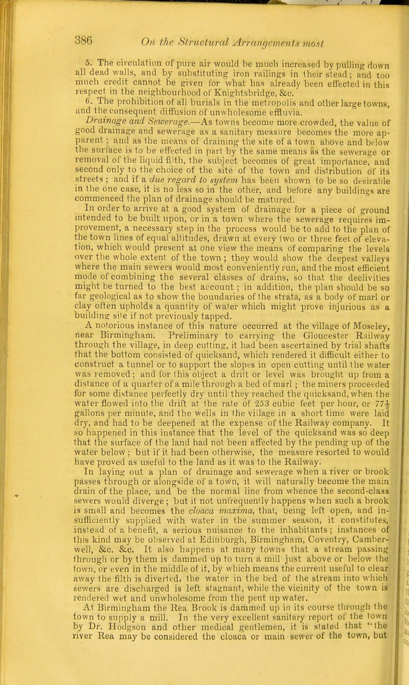 5. The circulation of pure air would be much increased by pulling down all dead walls, and by substituting iron railings in their stead; and too much credit cannot be given for what has already been etfected in this respect in the neighbourhood of Knigbtsbridge, &c. 6. The prohibition of all burials in the metropolis and other large towns, and the consequent diffusion of unwholesome effluvia. Drainc^e and Sewerage.—As towns become more crowded, the value of good drainage and sewerage as a sanitary measure becomes the more ap- parent ; and as the means of draining the site of a town above and below the surface is to be effected in part by the same means as the sewerage or removal of tlie liquid filth, the subject becomes of great importance, and second only to the choice of the site of the town and distribution of its streets ; and if a due regard to system has been shown to be so desirable in the one case, it is no less so in the other, and before any buildings are commenced the plan of drainage should be matured. In order to arrive at a good system of drainage for a piece of ground intended to be built upon, or in a town where the sewerage requires im- provement, a necessary step in the process would be to add to the plan of the town lines of equal altitude.s, drawn at every two or three feet of eleva- tion, which would present at one view the means of comparing the levels over the whole extent of the town ; they would show the deepest valleys where the main sewers would most conveniently run, and the most efficient mode of combining the several classes of drains, so that the declivities might be turned to the best account; in addition, the plan should be so far geological as to show the boundaries of the strata, as a body of marl or clay often upholds a quantity of water which might prove injurious as a building site if not previously tapped. A notorious instance of this nature occurred at the village of Moseley, near Birmingham. Preliminary to carrying the Gloucester Railway through the village, in deep cutting, it had been ascertained by trial shafts that the bottom consisted of quicksand, which rendered it difficult either to construct a tunnel or to support the slopes in open cutting until the water was removed; and for this object a drilt or level was brought up from a distance of a quarter of a mile through a bed of marl; the miners proceeded for some distance perfectly dry until they reached the quicksand, when the water flowed into the drift at the rate of 253 cubic feet per hour, or 77^ gallons per minute, and the wells in the village in a short time were laid dry, and had to be deepened at the expense of the Railway company. It so happened in this instance that the level of the quicksand was so deep that the surface of the land had not been afl’ected by the pending up of the water below; but if it had been otherwise, the measure resorted to would have proved as useful to the land as it was to the Railway. In laying out a plan of drainage and sewerage when a river or brook passes through or alongside of a tovvn, it will naturally become the main drain of the place, and be the normal line from whence the second-class sewers would diverge ; but it not unfrequently happens when such a brook is small and becomes the cloaca maxima, that, being left open, and in- sufficiently supplied with water in the summer season, it constitutes, instead of a benefit, a serious nuisance to the inhabitants; instances of this kind may be observed at Edinburgh, Birmingham, Coventry, Camber- well, &c. &c. It also happens at many towns that a stream passing through or by them is dammed up to turn a mill just above or below the town, or even in the middle of it, by which means the current useful to clear away the filth is diverted, the water in the bed of the stream into which sewers are discharged is left stagnant, while the vicinity of the town is rendered wet and unwholesome from the pent up water. , At Birmingham the Rea Brook is dammed up in its course through the; town to supply a mill. In the very excellent sanitary report of the town by Dr. Hodgson and other medical gentlemen, it is stated that “the river Rea may be considered the cloaca or main sewer of the town, but