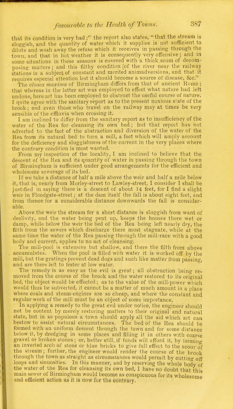 that its condition is very badthe report also states, “ that the stream is sluggish, and the quantity of wafer which it supplies is not sufficient to dilute and wash away the refuse which it receives in passing through the town, and that in hot weather it is consequently very offensive; and in some situations in these seasons is covered with a thick scum of decom- posing matters ; and this filthy condition [of the river near the railwa,y stations is a subject of constant and merited animadversions, and that it requires especial attention lest it should become a source of disease, &c.” The cloaca maxima of Birmingham differs from that of ancient Rome ; that whereas in the latter art was employed to effect what nature had left undone, here art has been employed to obstruct the useful course of nature. T quite agree with the sanitary report as to the present noxious slate of the brook; and even those who travel on the railway may at times be very sensible of the effluvia when crossing it. I am inclined to differ from the sanitary report as to insufficiency of the water of the Kea for cleansing its own bed; but that report has not adverted to the fact of the abstraction and diversion of the water of the Rea from its natural bed to turn a mill, a fact which will amply account for the deficiency and sluggishness of the current in the very places where the contrary condition is most wanted. From my inspection of the locality, I am inclined to believe that the descent of the Rea and its quantity of water in passing through the town of Birmingham is sufficient under good arrangements for the efficient and wholesome sewerage of its bed. If we take a distance of half a mile above the weir and half a mile below' it, that is, nearly from Morley-street to Lawley-street, I consider I shall be justified in saying there is a descent of about 14 feet, for I find a slight weir in Floodgate-street; at the dam itself the fall is about eight feet, and from thence lor a considerable distance downwards the fall is consider- able. Above the weir the stream for a short distance is sluggish from want of declivity, and the water being pent up, keeps the houses there wet or damp, while below the weir the bed of the Rea being left nearly dry, the filth from the sewers which discharge there must stagnate, while at the same time the water of the Rea passing through the mill-race with a good body and current, applies to no act of cleansing. The mill-pool is extensive but shallow, and there the filth from above accumulates. When the pool is filled with water it is worked off by the mill, but the gratings prevent dead dogs and such like matter from jrassing, and are there left to fester at low water. The remedy is as easy as the evil is great; all obstruction being re- moved from the course of the brook and the water restored to its original bed, the object would be effected ; as to the value of the mill-power which would thus be subverted, it cannot be a matter of much amount in a place where coals and steam-engines are so cheap, and where the constant and regular work of the mill must be an object of some importance. In applying a remedy to the great evil under notice, the engineer should not be content by merely restoring matters to their original and natural state, but in so populous a town should apply all the aid which art can bestow to assist natural circumstances. The bed of the Rea should be formed with an uniform descent through the town and for some distance below it, by dredging in some places and filling it in others with coarse gravel or broken stones; or, better still, if funds will afford it, by Ibrming an inverted arch of stone or blue bricks to give full effect to the scour of the stream; further, the engineer would render the course of the brook through the town as straight as circumstances would permit by cutting off loops and sinuosities. In this manner, and by reserving the whole body of the water of the Rea for cleansing its own bed, I have no doubt that this main sewer of Birmingham would become as conspicuous for its wholesome and efficient action as it is now for the contrary.