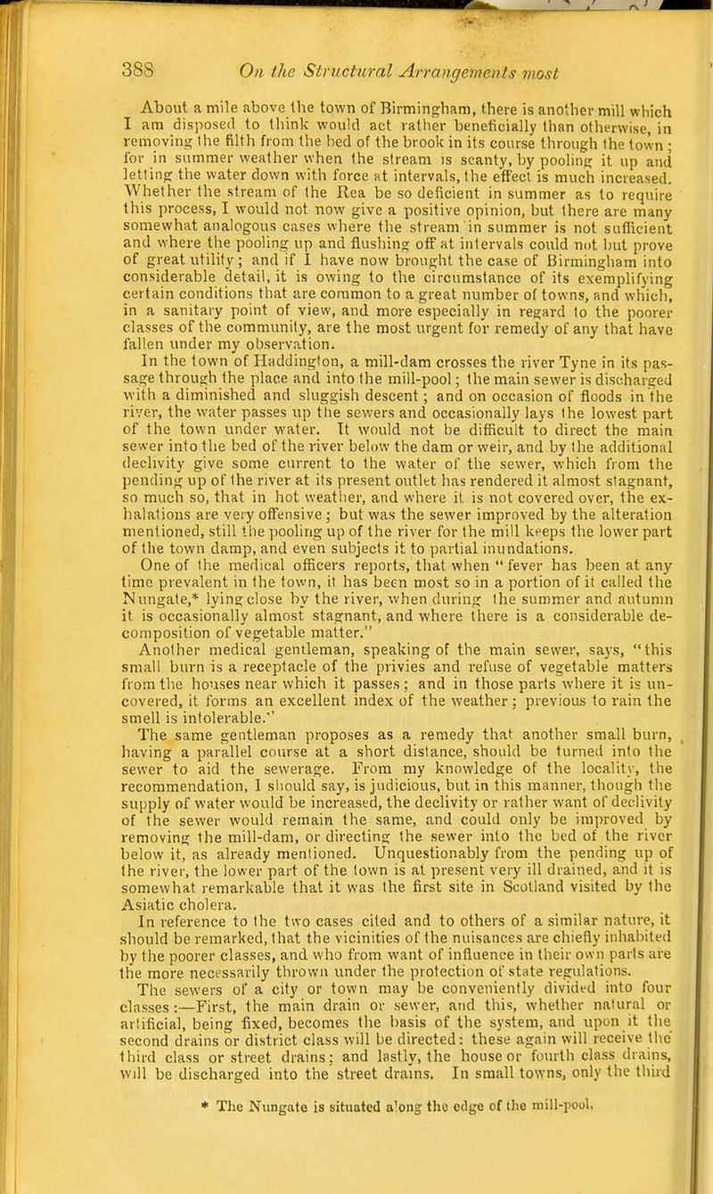 About, a mile above the town of Birmingham, there is another mill which I am disposed to think would act rather beneficially than otherwise, in removing the filth from the bed of the brook in its course through the town ; for in summer weather when the stream is scanty, by pooling it up and letting the water down with force at intervals, the effect is much increased. Whether the stream of the Rea be so deficient in summer as to require this process, I would not now give a positive opinion, but there are many somewhat analogous cases where the stream in summer is not sufficient and where the pooling up and flushing off at intervals could not but prove of great utility; and if I have now brought the case of Birmingham into considerable detail, it is owing to the circumstance of its exemplifying certain conditions that are common to a great number of towns, and which, in a sanitary point of view, and more especially in regard to the poorer classes of the community, are the most urgent for remedy of any that have fallen under my observation. In the town of Haddington, a mill-dam crosses the river Tyne in its pas- sage through the place and into the mill-pool; the main sewer is discharged with a diminished and sluggish descent; and on occa.sion of floods in the river, the water passes up tlie sewers and occasionally lays the lowest part of the town under w'ater. It would not be difficult to direct the main sewer into the bed of the river below the dam or weir, and by the additional declivity give some current to the water of the sewer, which from the pending up of the river at its present outlet has rendered it almost stagnant, so much so, that in hot weather, and where it is not covered over, the ex- halations are very otfensive ; but was the sewer improved by the alteration mentioned, still the pooling up of the river for the mill keeps the lower part of the town damp, and even subjects it to partial inundations. One of the medical officers reports, that when “fever has been at any time prevalent in the town, it has been most so in a portion of it called the Nungate,* lying close by the river, when during the summer and autumn it is occasionally almost stagnant, and where there is a considerable de- composition of vegetable matter.” Another medical gentleman, speaking of the main sewer, says, “this small burn is a receptacle of the privies and refuse of vegetable matters from the houses near which it passes; and in those parts where it is un- covered, it forms an excellent index of the weather; previous to rain the smell is intolei-able.” The same gentleman proposes as a remedy that another small burn, having a parallel course at a short distance, should be turned into the sewer to aid the sewerage. From my knowledge of the locality, the recommendation, I should say, is judicious, but in this manner, though the supply of water would be increased, the declivity or rather want of declivity of the sewer would remain the same, and could only be improved by removing the mill-dam, or directing the sewer into the bed of the river below it, as already menlioned. Unquestionably from the pending up of the river, the lower part of the town is at present very ill drained, and it is somewhat remarkable that it was the first site in Scotland visited by the Asiatic cholera. In reference to the two cases cited and to others of a similar nature, it should be remarked, that the vicinities of the nuisances are chiefly inhabited by the poorer classes, and who from want of influence in their own parts are the more necessarily thrown under the protection of state regulations. The sewers of a city or town may be conveniently divided into four classes:—First, the main drain or sewer, and this, whether natural or artificial, being fixed, becomes the basis of the system, and upon it the second drains or district class will be directed: these again will receive the third class or street drains; and lastly, the house or fourth class drains, will be discharged into the street drains. In small towns, only the third *' The Nungate is situated a’ong the edge of the mill-pool.