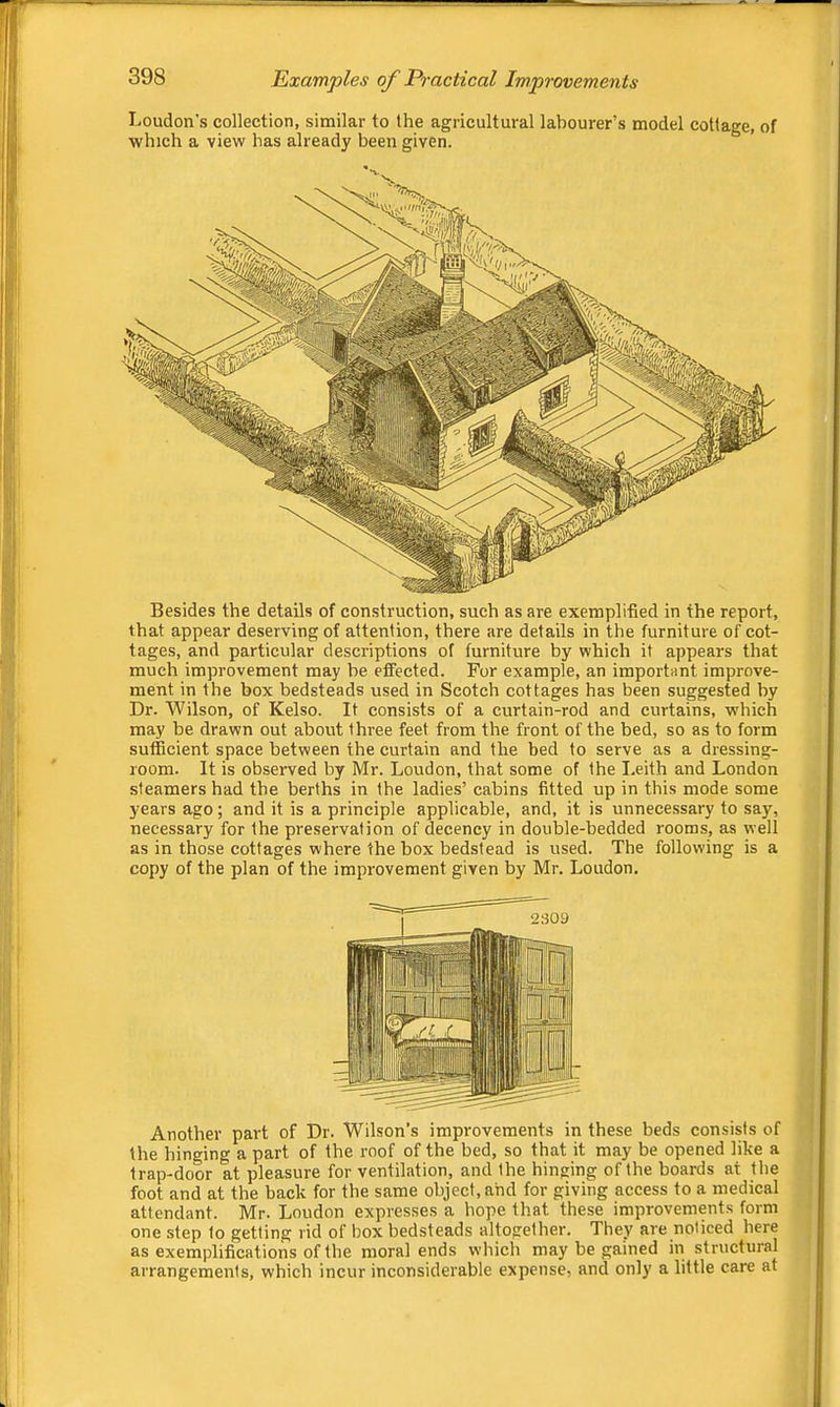Loudon’s collection, similar to the agricultural labourer’s model cottage, of which a view has already been given. tages, and particular descriptions of furniture by which it appears that much improvement may be effected. For example, an important improve- ment in the box bedsteads used in Scotch cottages has been suggested by Dr. Wilson, of Kelso. It consists of a curtain-rod and curtains, which may be drawn out about three feet from the front of the bed, so as to form sufficient space between the curtain and the bed to serve as a dressing- room. It is observed by Mr. Loudon, that some of the I.eith and London steamers had the berths in the ladies’ cabins fitted up in this mode some years ago ; and it is a principle applicable, and, it is unnecessary to say, necessary for the preservation of decency in double-bedded rooms, as well as in those cottages where the box bedstead is used. The following is a copy of the plan of the improvement given by Mr. Loudon. Another part of Dr. Wilson’s improvements in these beds consists of the hinging a part of the roof of the bed, so that it may be opened like a trap-door at pleasure for ventilation, and the hinging of the boards at the foot and at the back for the same object, and for giving access to a medical attendant. Mr. Loudon expresses a hope that these improvements form one step to getting rid of box bedsteads altogether. They are noticed here as exemplifications of the moral ends which may be gained in structural arrangements, which incur inconsiderable expense, and only a little care at