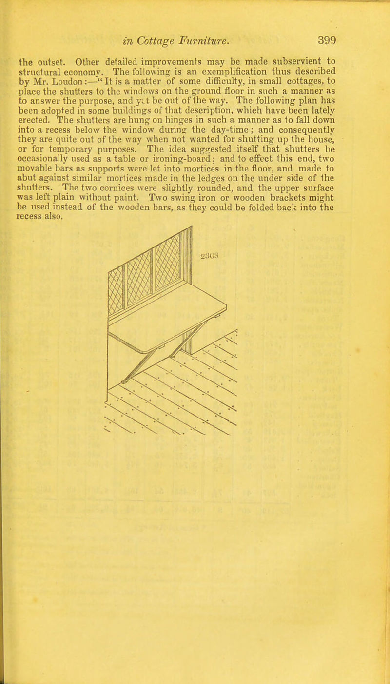 the outset. Other detailed improvements may be made subservient to structural economy. The following is an exemplification thus described by Mr. Loudon:—“ It is a matter of some difficulty, in small cottages, to place the shutters to the windows on the ground floor in such a manner as to answer the purpose, and y;.t be out of the way. The following plan has been adopted in some buildings of that description, which have been lately erected. The shutters are hung on hinges in such a manner as to fall down into a recess below the window during the day-time; and consequently they are quite out of the way when not wanted for shutting up the house, or for temporary purposes. The idea suggested itself that shutters be occasionally used as a table or ironing-board; and to effect this end, two movable bars as supports were let into mortices in the floor, and made to abut against similar mortices made in the ledges on the under side of the shutters. The two cornices were slightly rounded, and the upper surface was left plain without paint. Two swing iron or wooden brackets might be used instead of the wooden bars, as they could be folded back into the recess also.