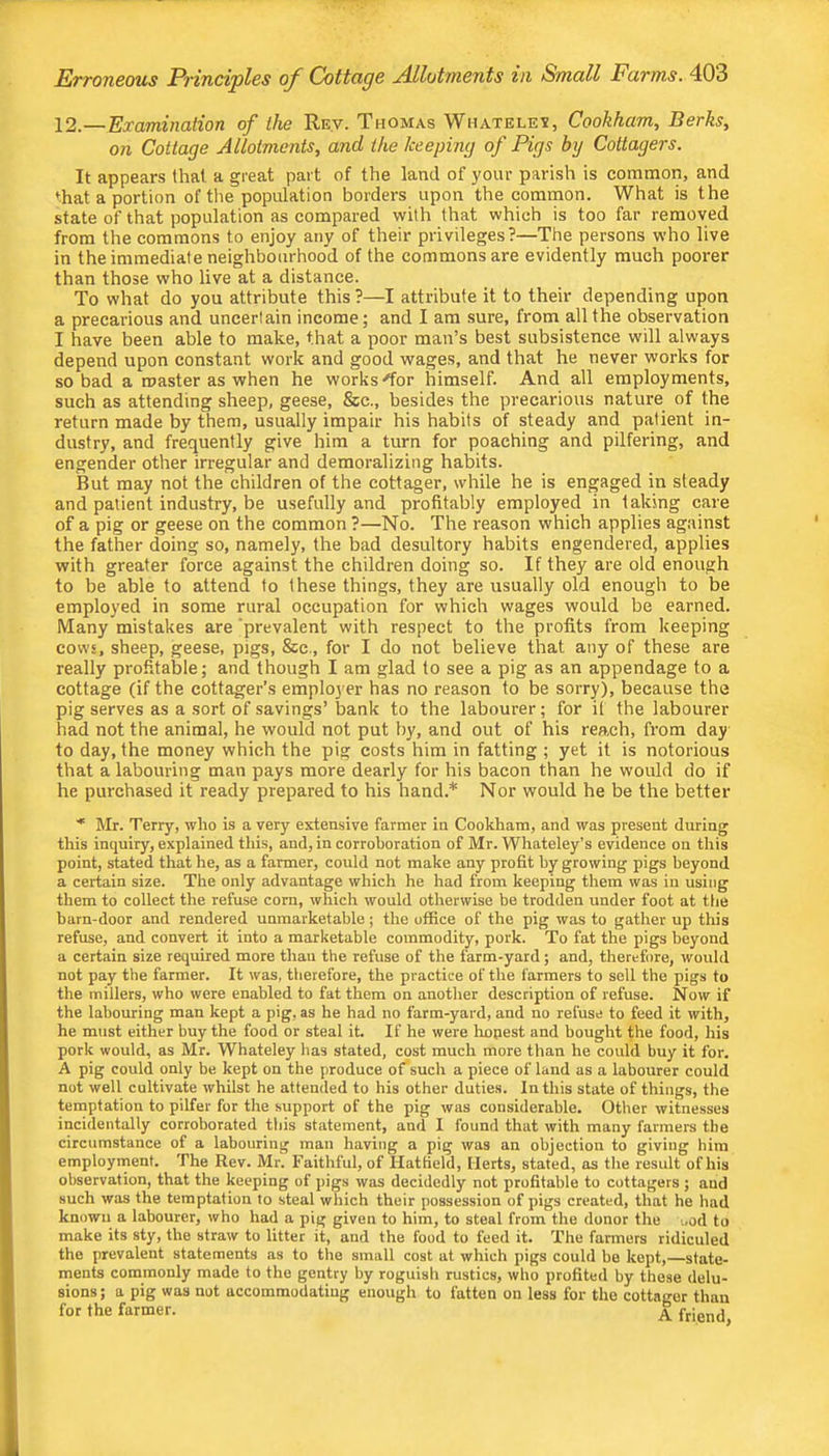 12.—Examination of the Rev. Thomas Whatele^, Cookham, Berks, on Cottage Allotments, and ike keeping of Pigs by Cottagers. It appears that a great part of the land of your parish is common, and that a portion of the population borders upon the common. What is the state of that population as compared with that which is too far removed from the commons to enjoy any of their privileges?—The persons who live in the immediate neighbourhood of the commons are evidently much poorer than those who live at a distance. To what do you attribute this ?—I attribute it to their depending upon a precarious and uncertain income; and I am sure, from all the observation I have been able to make, that a poor man’s best subsistence will always depend upon constant work and good wages, and that he never works for so bad a roaster as when he works'for himself. And all employments, such as attending sheep, geese, &c., besides the precarious nature of the return made by them, usually impair his habits of steady and patient in- dustry, and frequently give him a turn for poaching and pilfering, and engender other irregular and demoralizing hahits. But may not the children of the cottager, while he is engaged in steady and patient industry, be usefully and profitably employed in taking care of a pig or geese on the common ?—No. The reason which applies against the father doing so, namely, the bad desultory habits engendered, applies with greater force against the children doing so. If they are old enough to be able to attend to these things, they are usually old enough to be employed in some rural occupation for which wages would be earned. Many mistakes are ‘prevalent with respect to the profits from keeping cows, sheep, geese, pigs, &c., for I do not believe that any of these are really profitable; and though I am glad to see a pig as an appendage to a cottage (if the cottager’s emplo3'er has no reason to be sorry), because the pig serves as a sort of savings’ bank to the labourer; for it the labourer had not the animal, he would not put by, and out of his reach, from day to day, the money which the pig costs him in fatting ; yet it is notorious that a labouring man pays more dearly for his bacon than he would do if he purchased it ready prepared to his hand.* Nor would he be the better ■* Mr. Terry, who is a very extensive farmer in Cookham, and was present during this inquiry, explained this, and, in corroboration of Mr. Whateley’s evidence on this point, stated that he, as a farmer, could not make any profit by growing pigs beyond a certain size. The only advantage which he had from keeping them was in using them to collect the refuse corn, which would otherwise be trodden under foot at the barn-door and rendered unmarketable; the office of the pig was to gather up this refuse, and convert it into a marketable commodity, pork. To fat the pigs beyond a certain size required more than the refuse of the farm-yard; and, therefore, would not pay the farmer. It was, therefore, the practice of the farmers to sell the pigs to the millers, who were enabled to fat them on another description of refuse. Now if the labouring man kept a pig, as he had no farm-yard, and no refuse to feed it with, he must either buy the food or steal it. If he were hopest and bought the food, his pork would, as Mr. Whateley has stated, cost much more than he could buy it for. A pig could only be kept on the produce of'such a piece of land as a labourer could not well cultivate whilst he attended to his other duties. In this state of things, the temptation to pilfer for the support of the pig was considerable. Other witnesses incidentally corroborated this statement, and I found that with many farmers the circumstance of a labouring man having a pig was an objection to giving him employment. The Rev. Mr. Faithful, of Hatfield, Herts, stated, as tlie result of his observation, that the keeping of pigs was decidedly not profitable to cottagers ; and such was the temptation to steal which their possession of pigs created, that he had known a labourer, who had a pig given to him, to steal from the donor the ood to make its sty, the straw to litter it, and the food to feed it. The farmers ridiculed the prevalent statements as to tlie small cost at which pigs could be kept, state- ments commonly made to the gentry by roguish rustics, who profited by these delu- sions ; a pig was not accommodating enough to fatten on less for the cottager than for the farmer. ^