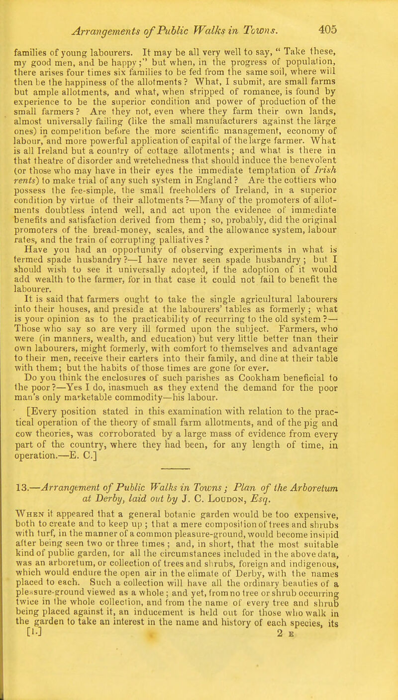 families of young labourers. It may be all very well to say, “ Take these, my good men, and be happybut when, in the progress of population, there arises four times six families to be fed from the same soil, w’here will then be the happiness of the allotments? What, I submit, are small farms but ample allotments, and what, when stripped of romance, is found by experience to be the superior condition and power of production of the small farmers ? Are they not, even where they farm their own lands, almost universally failing (like the small manufacturers against the large ones) in competition before the more scientific management, economy of labour,*and more powerful application of capital of thelarge farmer. What is all Ireland but a country of cottage allotments; and what is there in that theatre of disorder and wretchedness that should induce the benevolent (or those who may have in their eyes the immediate temptation of Irish rents') to make trial of any such system in England? Are the cottiers who possess the fee-simple, the small freeholders of Ireland, in a superior condition by virtue of their allotments?—Many of the promoters of allot- ments doubtless intend well, and act upon the evidence of immediate benefits and satisfaction derived from them ; so, probably, did the original promoters of the bread-money, scales, and the allowance system, labour rates, and the train of corrupting palliatives? Have you had an opportunity of observing experiments in what is termed spade husbandry ?—I have never seen spade husbandry ; but I should wish to see it universally adopted, if the adoption of it would add wealth to the farmer, for in that case it could not fail to benefit the labourer. It is said that farmers ought to take the single agricultural labourers into their houses, and preside at the labourers’ tables as formerly ; what is your opinion as to the practicability of recurring to the old system ?— Those who say so are very ill formed upon the subject. Farmers, who were (in manners, wealth, and education) but very little better tnan their own labourers, might formerly, with comfort to themselves and advantage to their men, receive their carters into their family, and dine at their table with them; but the habits of those times are gone for ever. Do you think the enclosures of such parishes as Cookham beneficial to the poor?—Yes I do, inasmuch as they extend the demand for the poor man’s only marketable commodity—his labour. [Every position stated in this examination with relation to the prac- tical operation of the theory of small farm allotments, and of the pig and cow theories, was corroborated by a large mass of evidence from every part of the country, where they had been, for any length of time, in operation.—E. C.] 13.—Arrangement of Public Walks in Towns ; Plan of the Arboretum at Derby, laid out by J. C. Loudon, Esq. When it appeared that a general botanic garden would be too expensive, both to create and to keep up ; that a mere composition of trees and shrubs with turf, in the manner of a common pleasure-ground, would become insipid after being seen two or three times ; and, in short, that the most suitable kind of public garden, lor all the circumstances included in the above data, was an arboretum, or collection of trees and shrubs, foreign and indigenous, which would endure the open air in the climate of Derby, with the names placed to each. Such a collection will have all the ordinary beauties of a pleasure-ground viewed as a whole; and yet, from no tree or shrub occurring twice in the whole collection, and from the name of every tree and shrub being placed against it, an inducement is held out for those who walk in the garden to take an interest in the name and history of each species, its [!•] 2 E