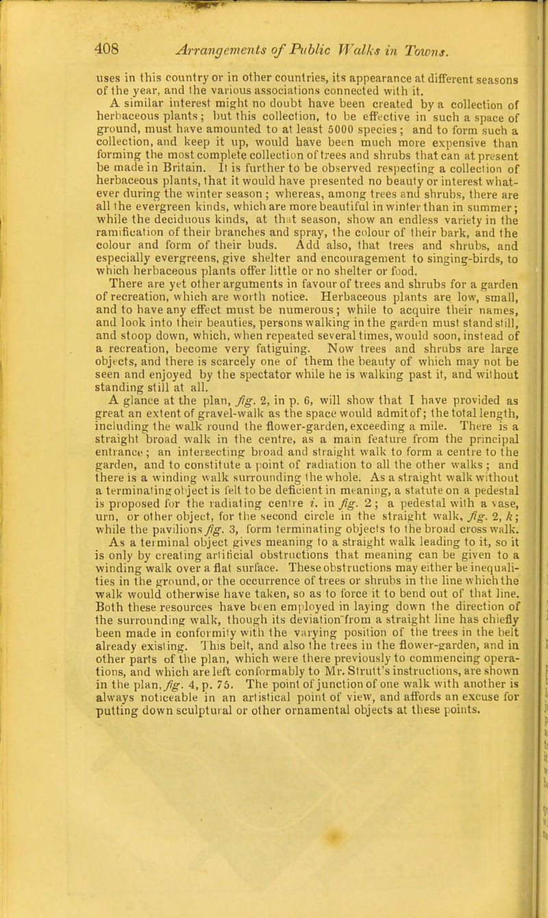 uses in this country or in other countries, its appearance at different seasons of the year, and the various associations connected with it. A similar interest might no doubt have been created by a collection of herbaceous plants; hut this collection, to be effective in such a space of ground, must have amounted to at least 5000 species; and to form such a collection, and keep it up, would have been much more expensive than forming the most complete collection of trees and shrubs that can at present be made in Britain. It is further to be observed respecting a collection of herbaceous plants, that it would have presented no beauty or interest what- ever during the winter season ; whereas, among trees and shrubs, there are all the evergreen kinds, which are more beautiful in winter than in summer; while the deciduous kinds, at that season, show an endless variety in the ramification of their branches and spray, the colour of their bark, and the colour and form of their buds. Add also, that frees and shrubs, and especially evergreens, give shelter and encouragement to singing-birds, to which herbaceous plants offer little or no shelter or food. There are yet other arguments in favour of trees and shrubs for a garden of recreation, which are worth notice. Herbaceous plants are low, small, and to have any effect must be numerous; while to acquire their names, and look into their beauties, persons walking in the garden must standstill, and stoop down, which, when repeated several times, would soon, instead of a recreation, become very fatiguing. Now trees and shrubs are large objects, and there is scarcely one of them the beauty of which may not be seen and enjoyed by the spectator while he is walking past it, and without standing still at all. A glance at the plan, Jtg. 2, in p. 6, will show that I have provided as great an extent of gravel-walk as the space would admit of; the total length, including the walk round the flower-garden, exceeding a mile. There is a straight broad walk in the centre, as a main feature from the principal entrance ; an intersecting broad and straight walk to form a centre to the garden, and to constitute a point of radiation to all the other walks ; and the,-e is a winding walk surrounding the whole. As a straight walk without a terminating object is felt to be deficient in meaning, a statute on a pedestal is proposed for the radiating centre i. in Jig. 2; a pedestal with a vase, urn, or other object, for the second circle in the straight walk. Jig. 2, k\ while the pavilions Jig. 3, form terminating objects to the broad crosswalk. As a terminal object gives meaning to a straight walk leading to it, so it is only by creating artificial obstructions that meaning can be given to a winding walk over a flat surface. These obstructions may either be inequali- ties in the ground, or the occurrence of trees or shrubs in the line which the walk would otherwise have taken, so as to force it to bend out of that line. Both these resources have been employed in laying down the direction of the surrounding walk, though its deviation'from a straight line has chiefly been made in conformity with the varying position of the trees in the belt already existing. Ihis belt, and also the trees in the flower-garden, and in other parts of the plan, which were there previously to commencing opera- tions, and which are left conformably to Mr. Strutt’s instructions, are shown in the plan,yfjg. 4, p. 75. The point of junction of one walk with another is always noticeable in an artistical point of view, and affords an excuse for putting down sculptural or other ornamental objects at these points.