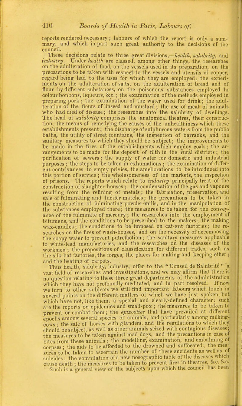 reports rendered necessary ; labours of which the report is only a sum- mary, and which impart such great authority to the decisions of the council. These decisions relate to three great divisions,—/teaZ/A, salubrity, and industry. Under health are classed, among other things, the researches on the adulteration of food, on the vessels used in its preparation, on the precautions to be taken with respect to the vessels and utensils of copper, regard being had to the uses for which they are employed; the experi- ments on the adulteration of salts, on the adulteration of bread and of flour by different substances, on the poisonous substances employed to colour bonbons, liqueurs, &c.; the examination of the methods employed in preparing pork; the examination of the water used for drink; the adul- teration of the flours of linseed and mustard; the use of meat of animals who had died of disease; the researches into the salubrity of dwellings. The head of salubrity comprises the anatomical theatres, their construc- tion, the means of remedying the causes of the unheallhiness which these establishments present; the discharge of sulphurous waters from the public baths, the utility of street fountains, the inspection of barracks, and the sanitary measures to which they should be subject; the improvements to be made in the fires of the establishments which employ coals; the ar- rangements to be made for the deposit of filth in the rural districts ; the purification of sewers; the supply of water for domestic and industrial purposes; the steps to be taken in exhumations ; the examination of differ- ent contrivances to empty privies, the ameliorations to be introduced into this portion of service; the wholesomeness of the markets, the inspection of prisons. The reports which relate to industry principally treat of the construction of slaughter-houses ; the condensation of the gas and vapours resulting from the refining of metals ; the fabrication, preservation, and sale of fulminating and lucifer matches; the precautions to be taken in the construction of fulminating powder-mills, and in the manipulation of the substances employed there; the measures to be taken for the convey- ance of the fulminate of mercury; the researches into the employment of bitumens, and the conditions to be prescribed to the makers; the making wax-candles; the conditions to be imposed on cat-gut factories; the re- searches on the fires of wash-houses, and on the necessity of decomposing the soapy water to prevent putrefaction; the sanitary measures applicable to white-lead manufactories, and the researches on the diseases of the workmen ; the propositions of classification for different trades, such as the silk-hat factories, the forges, the places for making and keeping ether; and the beating of carpets. Thus health, salubrity, industry, offer to the “Conseil de Salubrite ” a vast field of researches and investigations, and w'e may affirm that there is no question relating to these three great departments of the administration which they have not profoundly meditated, and in part resolved. If now we turn to other subjects we still find important labours which touch in several points on the different matters of which we have just spoken, but which have not, like them, a special and clearly-defined character: such are the reports on epidemics and small-pox ; the measures to be taken to prevent or combat them; the epizooties that have prevailed at different epochs among several species of animals, and particularly among milking- cows • the sale of horses with glanders, and the regulations to which they should be subject, as well as other animals seized with contagious diseases; the measures to be taken against mad dogs, and the precautions in case of bites from these animals ; the modelling, examination, and embalming of corpses; the aids to be afforded to the drowned and suffocated; the mea- sures to’be taken to ascertain the number of these accidents as well as of suicides; the compilation of a new nosographic table of the disease.s which cause death ; the measures to be taken to prevent fires in theatres, &c. &c. Such is a general view of the subjects upon which the council has been