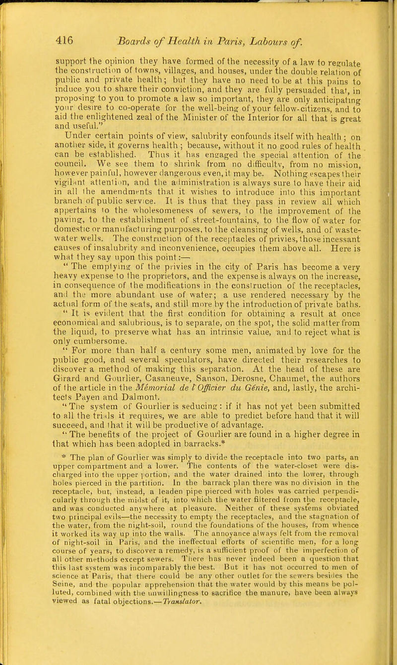 support the opinion they have formed of the necessity of a law to regulate the construction of towns, villages, and houses, under the double relation of public and private health; but they have no need to be at this pains to induce you to share their conviction, and they are fully persuaded that, in proposing to you to promote a law so important, they are only anticipating your desire to co-operate for the well-being of your fellow-citizens, and to aid the enlightened zeal of the Minister of the Interior for all that is great and useful.” Under certain points of view, salubrity confounds itself with health ; on anotlier side, it governs health ; because, without it no good rules of health can be established. Thus it has engaged the special attention of the council. We see them to shrink from no difficultv, from no mission, however painful, however dangerous even, it may be. Nothing escapes their vigilant attention, and the administration is always sure to have their aid in all the amendments that it wishes to introduce into this important branch of public service. It is thus that they pass in review- all which appertains to the wholesomeness of sewers, to the improvement of the paving, to the establishment of street-fountains, to the flow of water for domestic or manufacturing purposes, to the cleansing of wells, and of waste- water wells. The construction of the receiitacles of privies, those incessant causes of insalubrity and inconvenience, occupies them above all. Here is what they say upon this point:— “ The emptying of the privies in the city of Paris has become a very heavy expense to the proprietors, and the expense is always on the increase, in consequence of the modifications in the construction of the receptacles, and the more abundant use of water; a use rendered necessary by the actual form of the seats, and still more by the introduction of private baths. “ It is evident that the first condition for obtaining a result at once economical and salubrious, is to separate, on the spot, the solid matter from the liquid, to preserve what has an intrinsic value, and to reject what is only cumbersome. “ For more than half a century some men, animated by love for the public good, and several speculators, have directed their researches to discover a method of making this separation. At the head of these are Girard and Gourlier, Casaneuve, Sanson, Derosne, Chaumet, the authors of the article in the Memorial de I'Officier du GSnie, and, lastly, the archi- tects Payen and Dalmont. ” Tlie system of Gourlier is seducing: if it has not yet been submitted to all the trials it requires, we are able to predict before hand that it will succeed, and that it will be productive of advantage. ” The benefits of the project of Gourlier are found in a higher degree in that which has been adopted in barracks.* * The plan of Gourlier was simply to divide the receptacle into two parts, an upper compartment and a lower. The contents of the water-closet were dis- charged into the upper portion, and the water drained into the lower, through holes pierced in the partition. In the barrack plan there was no division in the receptacle, but, instead, a leaden pipe pierced with holes was carried perpendi- cularly through the midst of it, into which the water filtered from the receptacle, and was conducted anywhere at pleasure. Neither of these systems obviated two principal evils—the necessity to empty the receptacles, and the stagnation of the water, from the night-soil, round the foundations of the houses, from whence it worked its way up into the walls. The annoyance always felt from the removal of night-soil in Paris, and the ineffectual ell'orts of scientific men, for a long course of years, to discover a remedy, is a suflicient proof of the imperfection of all other methods except sewers. There has never indeed been a question that this last system was incomparably the best. But it has not occurred to men of science at Paris, that there could be any other outlet for the sewers besides the Seine, and the popular apprehension that the water would by this means be pol- luted, combined with the unwillingness to sacrifice the manure, have been always viewed as fatal objections.—Translator.