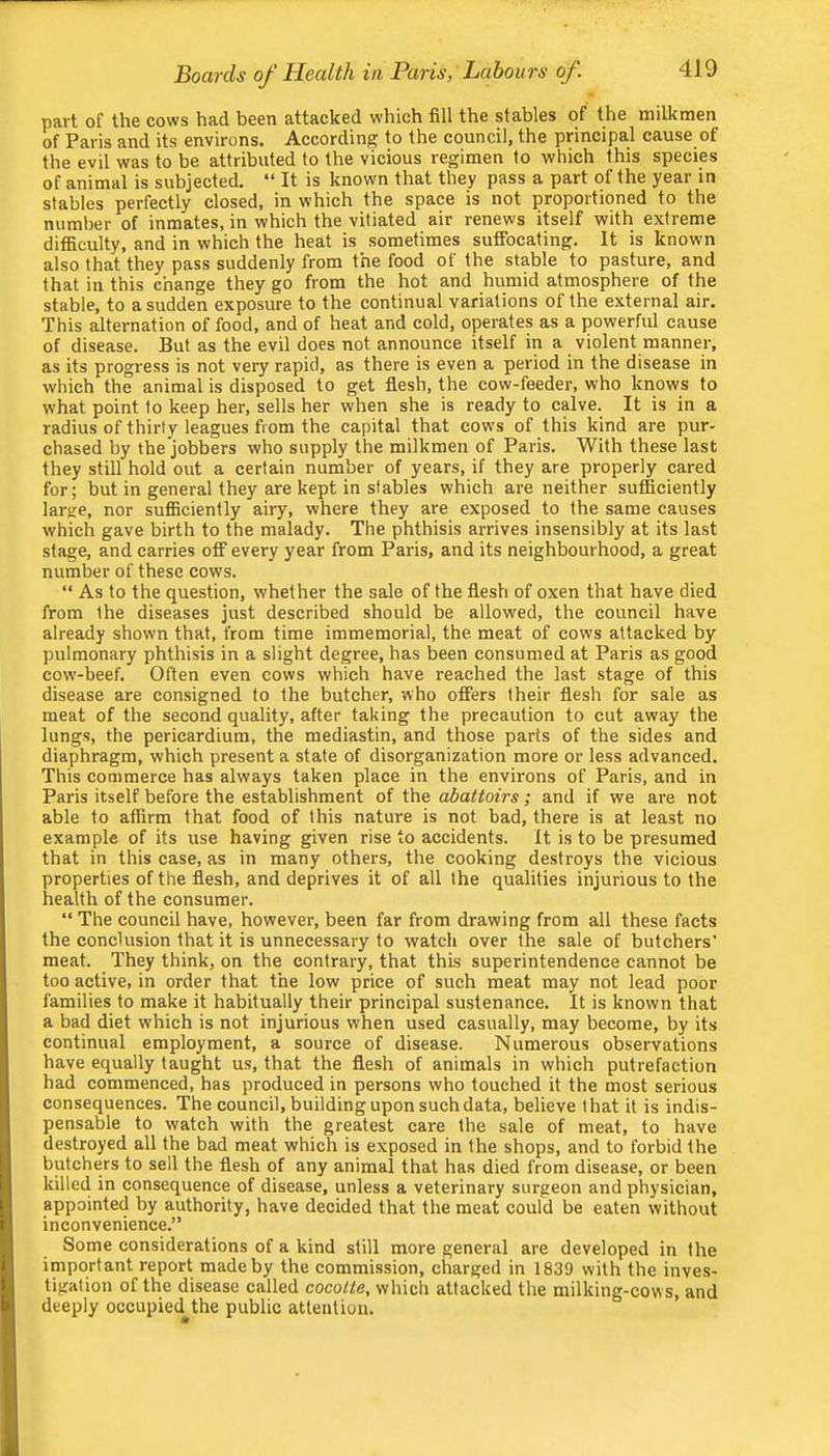 part of the cows had been attacked which fill the stables of the milkmen of Paris and its environs. According to the council, the principal cause of the evil was to be attributed to the vicious regimen to which this species of animal is subjected. “ It is known that they pass a part of the year in stables perfectly closed, in which the space is not proportioned to the number of inmates, in which the vitiated air renews itself with extreme difficulty, and in which the heat is sometimes suffocating. It is known also that they pass suddenly from the food of the stable to pasture, and that in this change they go from the hot and humid atmosphere of the stable, to a sudden exposure to the continual variations of the external air. This alternation of food, and of heat and cold, operates as a powerful cause of disease. But as the evil does not announce itself in a violent manner, as its progress is not very rapid, as there is even a period in the disease in which the animal is disposed to get flesh, the cow-feeder, who knows to what point to keep her, sells her when she is ready to calve. It is in a radius of thirty leagues from the capital that cows of this kind are pur- chased by the jobbers who supply the milkmen of Paris. With these last they still hold out a certain number of years, if they are properly cared for; but in general they are kept in stables which are neither sufficiently larae, nor sufficiently airy, where they are exposed to the same causes which gave birth to the malady. The phthisis arrives insensibly at its last stage, and carries off every year from Paris, and its neighbourhood, a great number of these cows. “ As to the question, whether the sale of the flesh of oxen that have died from the diseases just described should be allowed, the council have already shown that, from time immemorial, the meat of cows attacked by pulmonary phthisis in a slight degree, has been consumed at Paris as good cow-beef. Often even cows which have reached the last stage of this disease are consigned to the butcher, who offers their flesh for sale as meat of the second quality, after taking the precaution to cut away the lungs, the pericardium, the mediastin, and those parts of the sides and diaphragm, which present a state of disorganization more or less advanced. This commerce has always taken place in the environs of Paris, and in Paris itself before the establishment of the abattoirs; and if we are not able to affirm that food of this nature is not bad, there is at least no example of its use having given rise to accidents. It is to be presumed that in this case, as in many others, the cooking destroys the vicious properties of the flesh, and deprives it of all the qualities injurious to the health of the consumer. “ The council have, however, been far from drawing from all these facts the conclusion that it is unnecessary to watch over the sale of butchers’ meat. They think, on the contrary, that this superintendence cannot be too active, in order that the low price of such meat may not lead poor families to make it habitually their principal sustenance. It is known that a bad diet w'hich is not injurious when used casually, may become, by its continual employment, a source of disease. Numerous observations have equally taught us, that the flesh of animals in which putrefaction had commenced, has produced in persons who touched it the most serious consequences. The council, building upon such data, believe t hat it is indis- pensable to watch with the greatest care the sale of meat, to have destroyed all the bad meat which is exposed in the shops, and to forbid the butchers to sell the flesh of any animal that has died from disease, or been killed in consequence of disease, unless a veterinary surgeon and physician, appointed by authority, have decided that the meat could be eaten without inconvenience.” Some considerations of a kind still more general are developed in the important report made by the commission, charged in 1839 with the inves- tigation of the disease called cocotte, which attacked the milking-cow s, and deeply occupied^the public attention.