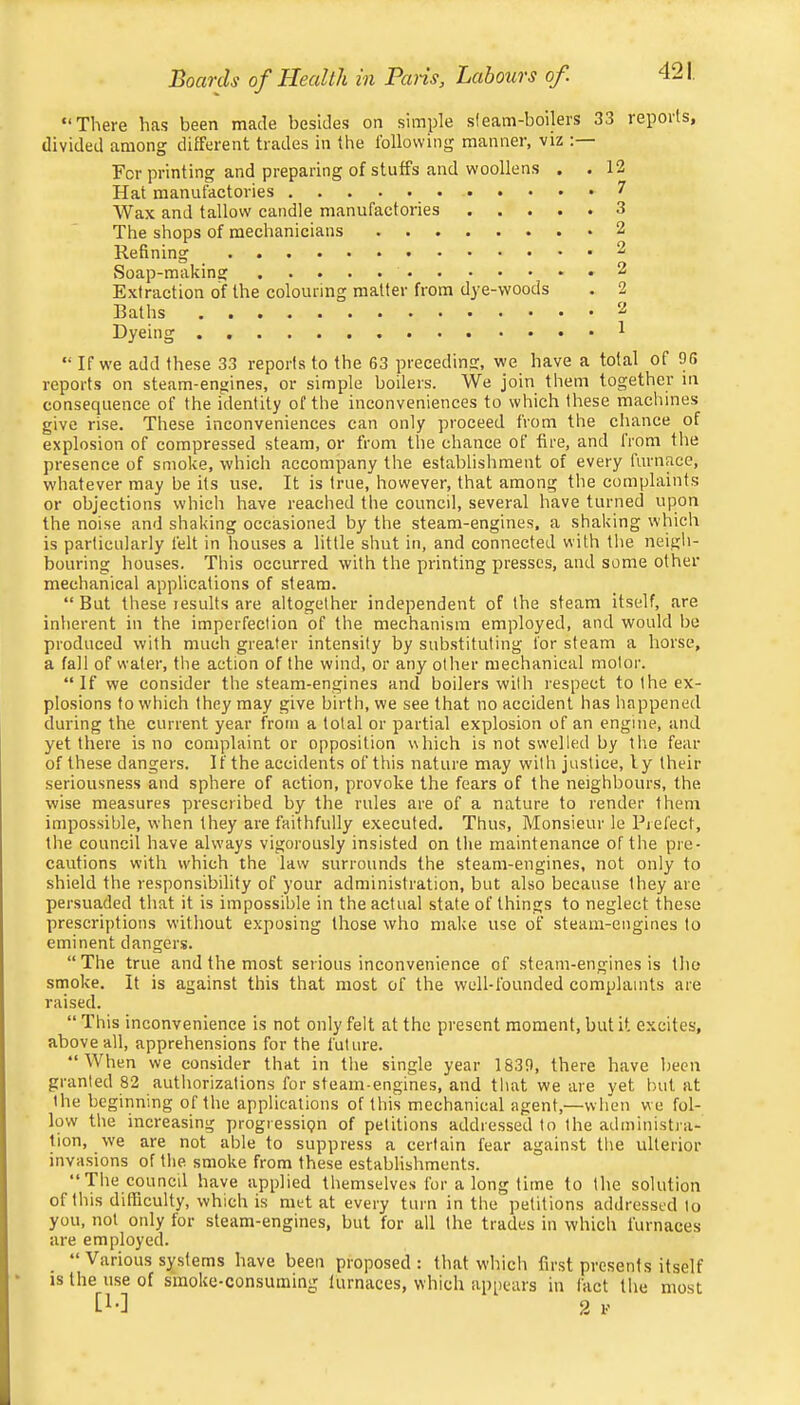 “There has been made besides on simple sleam-boilers 33 reports, divided among different trades in the following manner, viz : For printing and preparing of stuffs and woollens , . 12 Hat manufactories 7 Wax and tallow candle manufactories 3 The shops of mechanicians 2 Refining 2 Soap-making 2 Extraction of the colouring matter from dye-woods . 2 Baths 2 Dyeing 1 “ If we add these 33 reports to the 63 preceding, we have a total of 96 reports on steam-engines, or simple boilers. We join them together in consequence of the identity of the inconveniences to which these machines give rise. These inconveniences can only proceed from the chance of explosion of compressed steam, or from the chance of fire, and from the presence of smoke, which accompany the establishment of every furnace, whatever may be its use. It is true, however, that among the complaints or objections which have reached the council, several have turned upon the noise and shaking occasioned by the steam-engines, a shaking which is particularly felt in houses a little shut in, and connected with the neigli- bouring houses. This occurred with the printing presses, and some other mechanical applications of steam. “ But these results are altogether independent of the steam itself, are inherent in the imperfection of the mechanism employed, and would bo produced with much greater intensity by sub.stituting for steam a horse, a fall of water, the action of the wind, or any other mechanical motor. “If we consider the steam-engines and boilers with respect to the ex- plosions to which they may give birth, we see that no accident has happened during the current year from a total or partial explosion of an engine, and yet there is no complaint or opposition which is not swelled by the fear of these dangers. If the accidents of this nature may with justice, ly their seriousness and sphere of action, provoke the fears of the neighbours, the wise measures prescribed by the rules are of a nature to render them impossible, when they are faithfully executed. Thus, Monsieur le Pjefect, the council have always vigorously insisted on the maintenance of the pre- cautions with which the law surrounds the steam-engines, not only to shield the responsibility of your administration, but also because they are persuaded that it is impossible in the actual state of things to neglect these prescriptions without exposing those who make use of steam-engines to eminent dangers. “The true and the most serious inconvenience of steam-engines is tho smoke. It is against this that most of the well-founded complaints are raised. “ This inconvenience is not only felt at the present moment, but it excites, above all, apprehensions for the future. “When we consider that in the single year 1839, there have been granted 82 authorizations for steam-engines, and that we are yet but at the beginning of the applications of this mechanical agent,—when we fol- low the increasing progressipn of petitions addressed to the administi-a- tion, we are not able to suppress a certain fear against the ulterior invasions of the smoke from these establishments. “The council have applied themselves for a long lime to the solution of this difficulty, which is met at every turn in the petitions addressed to you, not only for steam-engines, but for all the trades in which furnaces are employed. “ Various systems have been proposed: that which first presents itself IS the use of smoke-consuming furnaces, which appears in fact the most [!•] 2 V