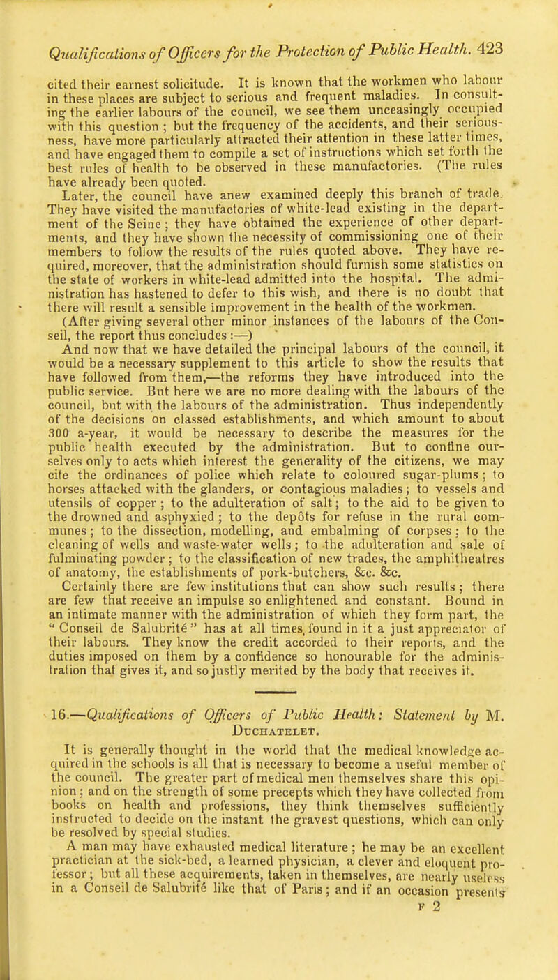 cited their earnest solicitude. It is known that the workmen who labour in these places are subject to serious and frequent maladies. In consult- ing the earlier labours of the council, we see them unceasingly occupied with this question ; but the frequency of the accidents, and their serious- ness, have more particularly attracted their attention in these latter times, and have engaged them to compile a set of instructions which set forth the best rules of health to be observed in these manufactories. (The rules have already been quoted. Later, the council have anew examined deeply this branch of trade. They have visited the manufactories of white-lead existing in the depart- ment of the Seine ; they have obtained the experience of other depart- ments, and they have shown the necessity of commissioning one of their members to follow the results of the rules quoted above. They have re- quired, moreover, that the administration should furnish some statistics on the state of workers in white-lead admitted into the hospital. The admi- nistration has hastened to defer to this wish, and there is no doubt that there will result a sensible improvement in the health of the workmen. (After giving several other minor instances of the labours of the Con- seil, the report thus concludes :—) And now that we have detailed the principal labours of the council, it would be a necessary supplement to this article to show the results that have followed from them,—the reforms they have introduced into the public service. But here we are no more dealing with the labours of the council, but with the labours of the administration. Thus independently of the decisions on classed establishments, and which amount to about 300 a-year, it would be necessary to describe the measures for the public health executed by the administration. But to confine our- selves only to acts which interest the generality of the citizens, we may cite the ordinances of police which relate to coloured sugar-plums; to horses attacked with the glanders, or contagious maladies; to vessels and utensils of copper; to the adulteration of salt; to the aid to be given to the drowned and asphyxied ; to the depots for refuse in the rural com- munes ; to the dissection, modelling, and embalming of corpses; to the cleaning of wells and waste-water wells; to the adulteration and sale of fulminating powder ; to the classification of new trades, the amphitheatres of anatomy, the establishments of pork-butchers, &c. &c. Certainly there are few institutions that can show such results; there are few that receive an impulse so enlightened and constant. Bound in an intimate manner with the administration of which they form part, the “ Conseil de Salubrity ” has at all times, found in it a just apprecialor of their labours. They know the credit accorded to their reports, and the duties imposed on them by a confidence so honourable for the adminis- tration that gives it, and so justly merited by the body that receives it. 16.—Qualifcations of Officers of Public Health: Statement by M. Duchatelet. It is generally thought in the world that the medical knowledge ac- quired in the schools is all that is necessary to become a useful member of the council. The greater part of medical men themselves share this opi- nion ; and on the strength of some precepts which they have collected from books on health and professions, they think themselves sufficiently instructed to decide on the instant the gravest questions, which can only be resolved by special studies. A man may have exhausted medical literature ; he may be an excellent practician at the sick-bed, a learned physician, a clever and eloquent pro- fessor; but all these acquirements, taken in themselves, are nearly useless in a Conseil de Salubritd like that of Paris; and if an occasion presents V 2
