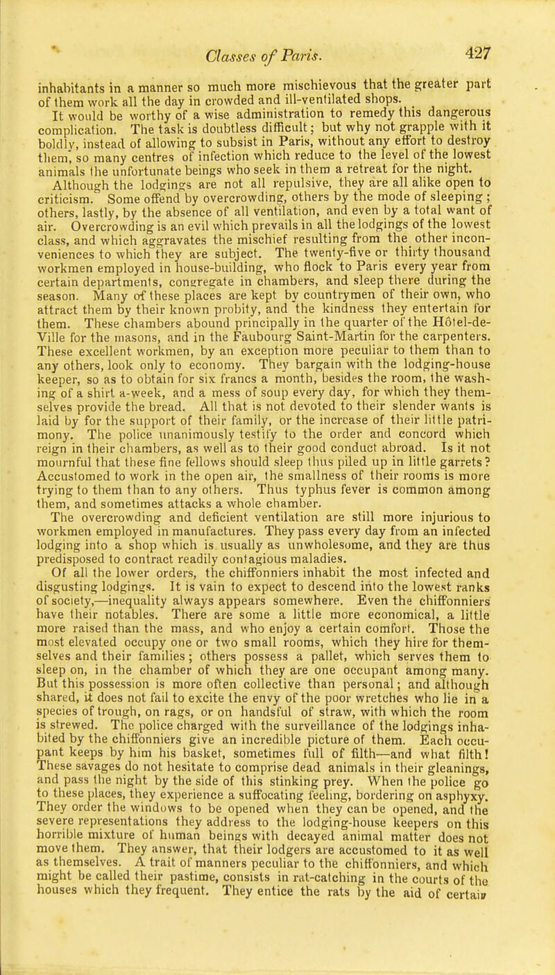 inhabitants in a manner so much more mischievous that the greater part of them work all the day in crowded and ill-ventilated shops. It would be worthy of a wise administration to remedy this dangerous complication. The task is doubtless difficult; but why not grapple with it boldly, instead of allowing to subsist in Paris, without any effort to destroy them', so many centres of infection which reduce to the level of the lowest animals the unfortunate beings who seek in them a retreat for the night. Although the lodgings are not all repulsive, they are all alike open to criticism. Some offend by overcrowding, others by the mode of sleeping ; others, lastly, by the absence of all ventilation, and even l3y a total want of air. Overcrowding is an evil which prevails in all the lodgings of the lowest class, and which aggravates the mischief resulting from the^ other incon- veniences to which they are subject. The twenty-five or thirty thousand workmen employed in house-building, who flock to Paris every year from certain departments, comiregate in chambers, and sleep there during the season. Many of these places are kept by countrymen of their own, who attract them by their known probity, and the kindness they entertain for them. These chambers abound principally in the quarter of the H6tel-de- Ville for the masons, and in the Faubourg Saint-Martin for the carpenters. The.se excellent workmen, by an exception more peculiar to them than to any others, look only to economy. They bargain with the lodging-house keeper, so as to obtain for six francs a month, besides the room, the wash- ing of a shirt a-week, and a mess of soup every day, for which they them- selves provide the bread. All that is not devoted to their slender wants is laid by for the support of their family, or the increase of their little patri- mony. The police \inanimously testify to the order and concord which reign in their chambers, as well as to their good conduct abroad. Is it not mournful that these fine fellows should sleep thus piled up in little garrets? Accustomed to work in the open air, the smallness of their rooms is more trying to them than to any others. Thus typhus fever is common among them, and sometimes attacks a whole chamber. The overcrowding and deficient ventilation are still more injurious to workmen employed in manufactures. They pass every day from an infected lodging into a shop which is usually as unwholesome, and they are thus predisposed to contract readily contagious maladies. Of all the lower orders, the chiffonniers inhabit the most infected and disgusting lodgings. It is vain to expect to descend into the lowest ranks of society,—inequality always appears somewhere. Even the chiffonniers have their notables. There are some a little more economical, a little more raised than the mass, and who enjoy a certain comfort. Those the most elevated occupy one or two small rooms, which they hire for them- selves and their families; others possess a pallet, which serves them to sleep on, in the chamber of which they are one occupant among many. But this possession is more often collective than personal; and although shared, it does not fail to excite the envy of the poor wretches who lie in a species of trough, on rags, or on handsful of straw, with which the room is strewed. The police charged with the surveillance of the lodgings inha- bited by the chiffonniers give an incredible picture of them. Each occu- pant keeps by him his basket, sometimes full of filth—and what filth! These savages do not hesitate to comprise dead animals in their gleanings, and pass the night by the side of this stinking prey. When the police go to these places, they experience a suffocating feeling, bordering on asphyxy. They order the windows to be opened when they can be opened, and the severe representations they address to the lodging-house keepers on this horrible mixture of human beings with decayed animal matter does not move them. They answer, that their lodgers are accustomed to it as well as themselves. A trait of manners peculiar to the chiffonniers, and which might be called their pastime, consists in rat-catching in the courts of the houses which they frequent. They entice the rats by the aid of certaii/