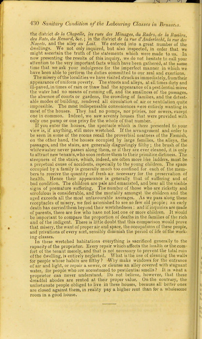 the district de la Chapelle, les rues des Manages, du liadro, de la Rasicre, des Rats, du Renard, &c.; in the district de la rue d'Anderlecht, la rue del Navels, and the alley au Lait. We entered into a great number of the dwellings. We not only inquired, but also inspected, in order that we might ascertain the truth of the statements which were made to us. In now presenting the results of this inquiry, we do not hesitate to call your attention to the very important facts which have been gathered, at the same time that we ask your indulgence for the imperfect manner in which we have been able to perform the duties committed to our zeal and exertions. The misery of the localities we have visited struck us immediately, from their appearance of uniform poverty. The streets and alleys, at all times dirty and ill-paved, in times of rain or thaw had the appearance of a pestilential mire<; the water had no means of running off, and the smallness of the passages, the absence of courts or gardens, the crowding of families, and the detest- able modes of building, rendered all circulation of air or ventilation quite impossible. The most indispensable conveniences were entirely wanting in most of the houses. They had no pumps, nor privies, nor sewers, except one in common. Indeed, we saw seventy houses that were provided with only one pump or one privy for the whole of that number. If you enter the houses, the spectacle which is there presented to your view is, if anything, still more wretched. If the arrangement and order to be seen in some of the rooms recall the proverbial neatness of the Flemish, on the other hand, the houses occupied by large families, the alleys, the passages, and the stairs, are generally disgustingly filthy; the brush of the whitewasher never passes along them, or if they are ever cleaned, it is only to attract new tenants,who soon restore them to their primitive dirtiness. The steepness of the stairs, which, indeed, are often more like ladders, must be a per|)etual cause of accidents, especially to the young children. The space occupied by a family is generally much too confined for each of the mem- bers to receive the quantity of fresh air necessary for the preservation of health. Hence their appearance is generally that of suffering and of bad condition. The children are pale and emaciated, and bear all the visible signs of premature suffering. The number of those who are ricketty and scrofulous is considerable, and the mortality amongst the children and the a2:ed exceeds all the most unfavourable averages. As we pass along these receptacles of misery, we feel astonished to see so few old people; an early death has carried them beyond their wretchedness : and if inquiries are made of parents, there are few who have not lost one or more children. It would be important to compare the proportion of deaths in the families of the rich and of the indigent. There is little doubt that this comparison would prove that misery, the want of proper air and space, the occupations of these people, and privations of every sort, sensibly diminish the period of life of the work- ing classes. In these wretched habitations everything is sacrificed generally to the rapacity of the proprietor. Every repair which affects the health or the com - fort of the tenant merely, and that is not necessary to prevent the total rum of the dwelling, is entirely neglected. What is the use of cleaning the walls for people whose habits are filthy ? Why make windows for the entrance of air and light, or repair a sewer, or cleanse an alley covered with stagnant water, for people who are accustomed to pestilential smells? It is \>hat a proprietor can never understand. Do not believe, however, that these dreadful abodes are rented at their proper value. On the contrary, the unfortunate people obliged to live in these houses, because all better ones are closed against them, in reality pay a higher rent than for a wholesome room in a good house.