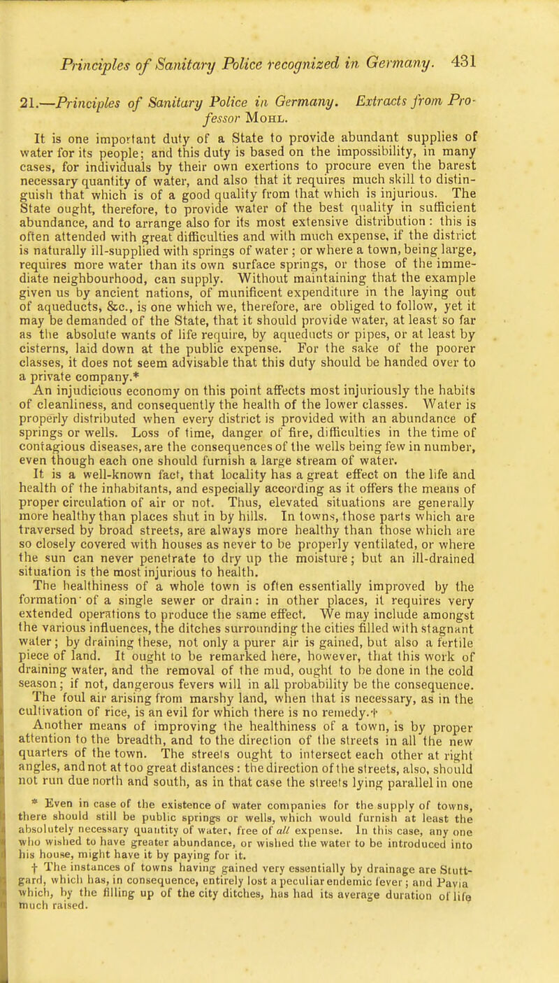 21.—Principles of Sanitary Police in Germany. Extracts from. Pro- fessor Mohl. It is one important duty of a State to provide abundant supplies of water for its people; and this duty is based on the impossibility, in many cases, for individuals by their own exertions to procure even the barest necessary quantity of water, and also that it requires much skill to distin- guish that which is of a good quality from that which is injurious. The State ought, therefore, to provide water of the best quality in sufficient abundance, and to arrange also for its most extensive distribution : this is often attended with great difficulties and with much expense, if the district is naturally ill-supplied with springs of water ; or where a town, being large, requires more water than its own surface springs, or those of the imme- diate neighbourhood, can supply. Without maintaining that the example given us by ancient nations, of munificent expenditure in the laying out of aqueducts, &c., is one which we, therefore, are obliged to follow, yet it may be demanded of the State, that it should provide water, at least so far as the absolute wants of life require, by aqueducts or pipes, or at least by cisterns, laid down at the public expense. For the sake of the poorer classes, it does not seem advisable that this duty should be handed over to a private company.* An injudicious economy on this point affects most injuriously the habits of cleanliness, and consequently the health of the lower classes. Water is properly distrilmted when every district is provided with an abundance of springs or wells. Loss of time, danger of fire, difficulties in the time of contagious diseases, are the consequences of the wells being few in number, even though each one should furnish a large stream of water. It is a well-known fact, that locality has a great effect on the life and health of the inhabitants, and especially according as it offers the means of proper circulation of air or not. Thus, elevated situations are generally more healthy than places shut in by hills. In towns, those parts which are traversed by broad streets, are always more healthy than those which are so closely covered with houses as never to be properly ventilated, or where the sun can never penetrate to dry up the moisture; but an ill-drained situation is the most injurious to health. The healthiness of a whole town is often essentially improved by the formation'of a single sewer or drain; in other places, it requires very extended operations to produce the same effect. We may include amongst the various influences, the ditches surrounding the cities filled with stagnant water; by draining these, not only a purer air is gained, but also a fertile piece of land. It ought to be remarked here, however, that this work of draining wafer, and the removal of the mud, ought to be done in the cold season; if not, dangerous fevers will in all probability be the consequence. The foul air arising from marshy land, when that is necessary, as in the cultivation of rice, is an evil for which there is no remedy.t Another means of improving the healthiness of a town, is by proper attention to the breadth, and to the direction of the streets in all the new quarters of the town. The streets ought to intersect each other at right angles, and not at too great distances : the direction of the streets, also, should not run due north and south, as in that case the streets lying parallel in one * Even in case of the existence of water companies for the supply of towns, there should still be public springs or wells, which would furnish at least the absolutely necessary quantity of water, free o( all expense. In this case, any one who wished to have greater abundance, or wished the water to be introduced into his house, might have it by paying for it. f The instances of towns having gained very essentially by drainage are Stutt- gard, which lias, in consequence, entirely lost a peculiar endemic fever; and Pavia which, by the filling up of the city ditches, has had its average duration of life much raised.