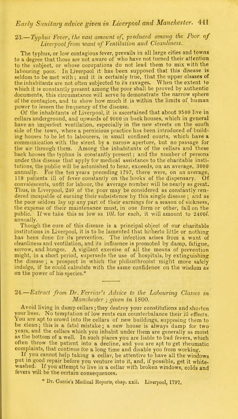 23.—Typhus Fevers the vast amount of, produced among the Poor of Liverpool from want of Ventilation aud Cleanliness. The typhus, or low contagious fever, prevails in all large cities and towns to a degree that those are not aware of who have not turned their attention to the subject, or whose occupations do not lead them to mix with the labouring poor. In Liverpool it has been supposed that this disease is seldom to be met with ; and it is certainly true, that the upper classes of the inhabitants are not often subjected to its ravages. When the extent to which it is constantly present among the poor shall be proved by authentic documents, this circumstance will serve to demonstrate the narrow sphere of the contagion, and to show how much it is within the limits of human power to lessen the frequency of the disease. Of the inhabitants of Liverpool, it is ascertained that about 9500 live in cellars underground, and upwards of 9000 in backhouses, which in general have an imperfect ventilation, especially in the new streets on the south side of the town, where a pernicious practice has been introduced of build- ing houses to be let to labourers, in small confined courts, which have a communication with the street by a narrow aperture, but no passage for the air through them. Among the inhabitants of the cellars and these back houses the typhus is constantly pi’esent; and the number of persons under this disease that apply for medical assistance to the charitable insti- tutions, the public will be astonished to hear, exceeds, on an average, 3000 annually. For the ten years preceding 1797, there were, on an average, 119 patients ill of fever constantly on the books of the dispensary. Of convalescents, unfit for labour, the average number will be nearly as great. Thus, in Liverpool, 240 of the poor may be considered as constantly ren- dered incapable of earning their subsistence by this single disease ; and as the poor seldom lay up any part of their earnings for a season of sickness, the expense of their maintenance must, in one form or other, fall on the public. If we take this as low as 10^. for each, it will amount to 2400^. annually. Though the cure of this disease is a principal object of our charitable institutions in Liverpool, it is to be lamented that hitherto little or nothing has been done for its prevention. The infection arises from a want of cleanliness and ventilation, and its influence is promoted by damp, fatigue, sorrow, and hunger. A vigilant exercise of all the means of prevention might, in a short period, supersede the use of hospitals, by extinguishing the di.sease ; a prospect in which the philanthropist might more safely indulge, if he could calculate with the same confidence on the wisdom as on the power of his species.* 24.—Extract from Dr. Ferriar's Advice to the Labouring Classes in Manchester ; given in 1800. Avoid living in damp cellars; they destroy your constitutions and shorten your lives. No temptation of low rents can counterbalance their ill effects, itou are apt to crowd into the cellars of new buildings, supposing them to be clean; this is a fatal mistake; a new house is always damp for two years, and the cellars which you inhabit under them are generally as moist as the bottom of a well. In such places you are liable to bad fevers, which often throw the patient into a decline, and you are apt to get rheumatic complaints, that continue for a long time and disable you from working. If you cannot help taking a cellar, be attentive to have all the windows put in good repair before you venture into it, and, if possible, get it white- washed. If you attempt to live in a cellar with broken windows, colds and fevers will be the certain consequences. * Dr. Currie’s Medical Reports, chap. xxii. Liverpool, 1797.