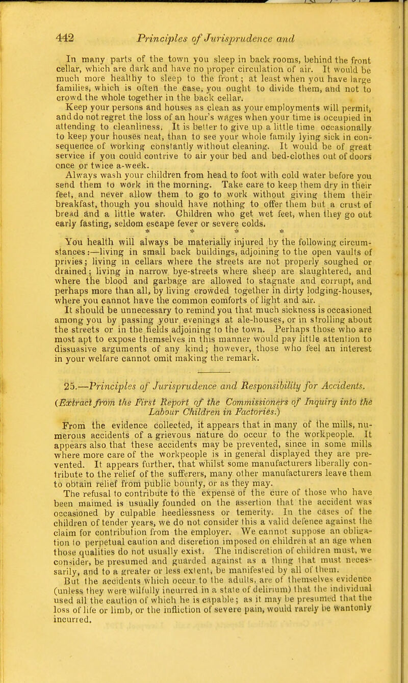 In many parts of the town you sleep in back rooms, behind the front cellar, which are dark and have no ])roper circulation of air. It would be much more healthy to sleep to the front; at least when you have larj^e families, which is often the case, you ought to divide them, and not to crowd the whole together in the back cellar. Keep your persons and houses as clean as your employments will permit, and do not regret the loss of an hour’s wages when your time is occupied in attending to cleanliness. It is better to give up a little time occasionally to keep your houses neat, than to see your whole family lying sick in con- sequence of W’orking constantly without cleaning. It would be of great service if you could contrive to air your bed and bed-clothes out of doors once or twice a-week. Always wash your children from head to foot with cold water before you send them to work in the morning. Take care to keep them dry in their feet, and never allow them to go to work without giving them their breakfast, though you should have nothing to offer them but a crust of bread and a little water. Children who get wet feet, when they go out early fasting, seldom escape fever or severe colds. * # tl! « You health will always be materially injured by the following circum- stances :—living in small back buildings, adjoining to the open vaults of privies; living in cellars where the streets are not properly soughed or drained; living in narrow bye-streets where sheep are slaughtered, and where the blood and garbage are allowed to stagnate and corrupt, and perhaps more than all, by living crowded together in dirty lodging-houses, where you cannot have the common comforts of light and air. It should be unnecessary to remind you that much sickness is occasioned among you by passing your evenings at ale-houses, or in strolling about the streets or in the fields adjoining to the town. Perhaps those who are most apt to expose themselves in this manner would pay little attention to dissuasive arguments of any kind; however, those who feel an interest in your welfare cannot omit making the remark. 25.—Principles of Jurisprudence and Responsibility for Accidents. {Extract from the First Report of the Commissioners of Inquiry into the Labour Children in Factories.) From the evidence collected, it appears that in many of the mills, nu- merous accidents of a grievous nature do occur to the workpeople. It appears also that these accidents may be prevented, since in some mills where more care of the workpeople is in general displayed they are pre- vented. It appears further, that whilst some manufacturers liberally con- tribute to the relief of the sufferers, many other manufacturers leave them to obtain relief from public bounty, or as they may. The refusal to contribute to the expense of the cure of those who have been maimed is usually founded on the assertion that the accident was occasioned by culpable heedlessness or tenierity. In the cases of the children of tender years, we do not consider this a valid defence against the claim for contribution from the employer. We cannot suppose an obliga- tion to perpetual caution and discretion imposed on children at an age when those qualities do not usually exist. The indiscretion of children must, we consider, be presumed and guarded against as a thing that must neces- sarily, and to a greater or less extent, be manifested by all of them. But the accidents which occur to the adults, are of themselves evidence (unless they were wilfully incurred in a state of delirium) that the individual used all the caution of which he is capable; as it may be presumed that the loss of life or limb, or the infliction of severe pain, would rarely be wantonly incurred.