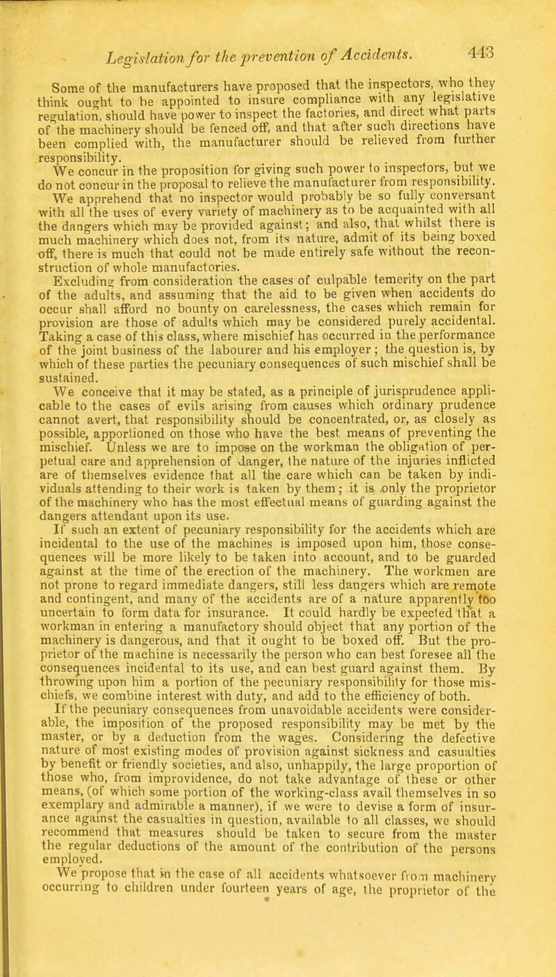 Legislation for the event ion of Accidents. Some of the manufacturers have proposed that the inspectors, who they think ou^ht to he appointed to insure compliance with any legislative reo-ulation, should have power to inspect the factories, and direct what parts of the machinery should be fenced off, and that after such directions have been complied with, the manufacturer should be relieved from further responsibility. We concur in the proposition for giving such power to inspectors, but we do not concur in the proposal to relieve the manufacturer from responsibility. We apprehend that no inspector would probably be so fully conversant with all the uses of every variety of machinery as to be acquainted with all the dangers w’hich may be provided against; and also, that whilst there is much machinery which does not, from its nature, admit of its being boxed off, there is much that could not be made entirely safe without the recon- struction of whole manufactories. Excluding from consideration the cases of culpable temerity on the part of the adults, and assuming that the aid to be given when accidents do occur shall afford no bounty on carelessness, the cases which remain for provision are those of adults which may be considered purely accidental. Taking a case of this class, where mischief has occurred in the performance of the joint business of the labourer and his employer; the question is, by which of these parties the pecuniary consequences of such mischief shall be sustained. We conceive that it may be stated, as a principle of jurisprudence appli- cable to the cases of evils arising from causes which ordinary prudence cannot avert, that responsibility should be concentrated, or, as closely as possible, apportioned on those who have the best means of preventing the mischief. Unless we are to impose on the workman the obligation of per- petual care and apprehension of danger, the nature of the injuries inflicted are of themselves evidence that all the care which can be taken by indi- viduals attending to their work is taken by them; it is .only the proprietor of the machinery who has the most effectual means of guarding again.st the dangers attendant upon its use. If such an extent of pecuniary responsibility for the accidents which are incidental to the use of the machines is imposed upon him, those conse- quences will be more likely to be taken into account, and to be guarded against at the time of the erection of the machinery. The workmen are not prone to regard immediate dangers, still less dangers which are remote and contingent, and many of the accidents are of a nature apparently tOo uncertain to form data for insurance. It could hardly be expected that a workman in entering a manufactory should object that any portion of the machinery is dangerous, and that it ought to be boxed off. But the pro- prietor of the machine is necessarily the person who can best foresee all the consequences incidental to its use, and can best guard against them. By throwing upon him a portion of the pecuniary responsibility for those mis- chiefs, we combine intere.st with duty, and add to the efficiency of both. If the pecuniary consequences from unavoidable accidents were consider- able, the imposition of the proposed responsibility may be met by the master, or by a deduction from the wages. Considering the defective nature of most existing modes of provision against sickness and casualties by benefit or friendly societies, and also, unhappily, the large proportion of those who, from improvidence, do not take advantage of these or other means, (of which some portion of the working-class avail themselves in so exemplary and admirable a manner), if we were to devise a form of insur- ance against the casualties in question, available to all classes, we should recommend that measures should be taken to secure from the master the regular deductions of the amount of the contribution of the persons employed. We propose that in the case of all accidents vvhatsoever from machinery occurring to children under fourteen years of age, the proprietor of the