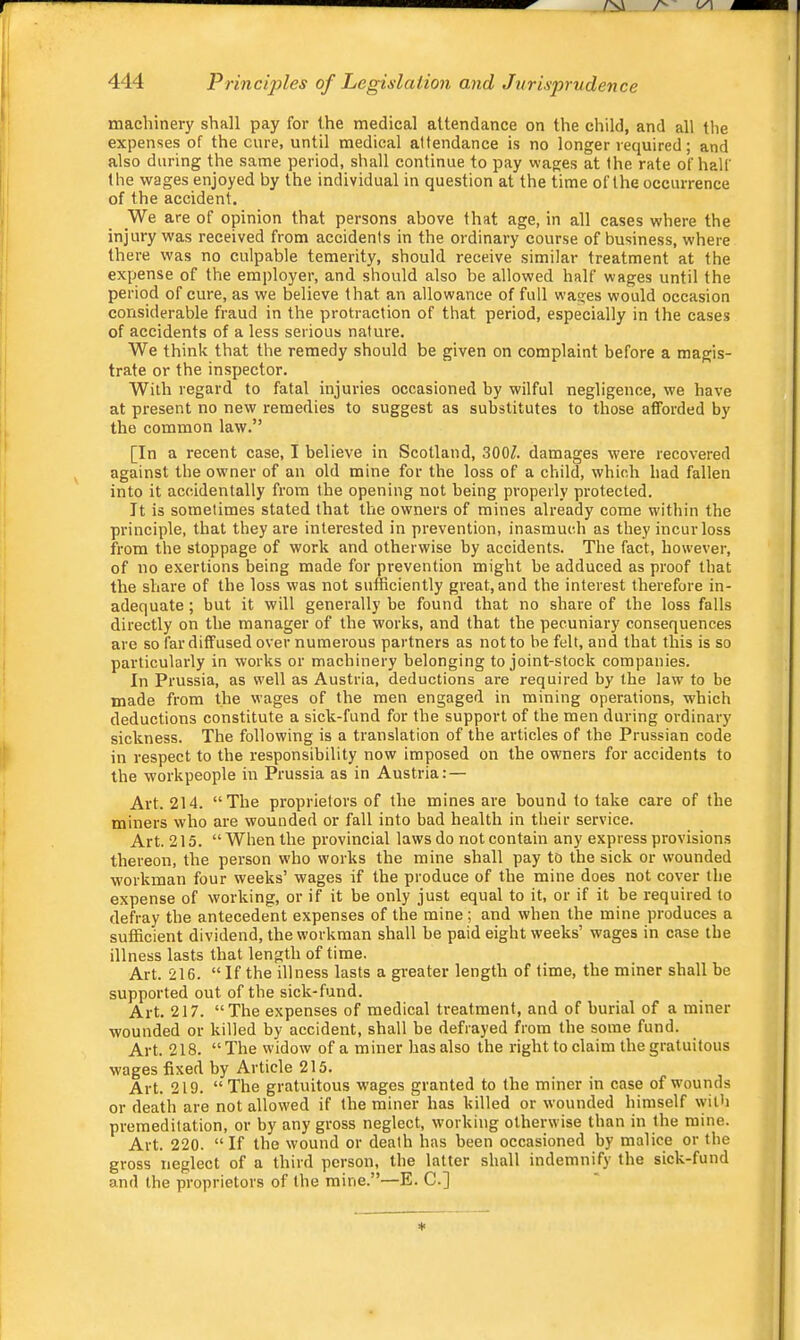 machinery shall pay for the medical attendance on the child, and all the expenses of the cure, until medical attendance is no longer required; and also during the same period, shall continue to pay wages at the rate of half the wages enjoyed by the individual in question at the time of the occurrence of the accident. We are of opinion that persons above that age, in all cases where the injury was received from accidents in the ordinary course of business, where there was no culpable temerity, should receive similar treatment at the expense of the employer, and should also be allowed half wages until the period of cure, as we believe that an allowance of full wages would occasion considerable fraud in the protraction of that period, especially in the cases of accidents of a less serious nature. We think that the remedy should be given on complaint before a magis- trate or the inspector. With regard to fatal injuries occasioned by wilful negligence, we have at present no new remedies to suggest as substitutes to those afforded by the common law.” [In a recent case, I believe in Scotland, 300/. damages were recovered against the owner of an old mine for the loss of a child, which had fallen into it accidentally from the opening not being properly protected. It is sometimes stated that the owners of mines already come within the principle, that they are interested in prevention, inasmuch as they incur loss from the stoppage of work and otherwise by accidents. The fact, however, of no exertions being made for prevention might be adduced as proof that the share of the loss was not sufficiently great,and the interest therefore in- adequate; but it will generally be found that no share of the loss falls directly on the manager of the works, and that the pecuniary consequences are so far diffused over numerous partners as not to be felt, and that this is so particularly in works or machinery belonging to joint-stock companies. In Prussia, as well as Austria, deductions are required by the law to be made from the wages of the men engaged in mining operations, which deductions constitute a sick-fund for the support of the men during ordinary sickness. The following is a translation of the articles of the Prussian code in respect to the responsibility now imposed on the owners for accidents to the workpeople in Prussia as in Austria: — Art. 214. “The proprietors of the mines are bound to take care of the miners who are wounded or fall into bad health in their service. Art. 215. “When the provincial laws do not contain any express provisions thereon, the person who works the mine shall pay to the sick or wounded workman four weeks’ wages if the produce of the mine does not cover the expense of working, or if it be only just equal to it, or if it be required to defray the antecedent expenses of the mine ; and when the mine produces a sufficient dividend, the workman shall be paid eight weeks’ wages in case the illness lasts that length of time. Art. 216. “ If the illness lasts a greater length of lime, the miner shall be supported out of the sick-fund. Art. 217. “The expenses of medical treatment, and of burial of a miner wounded or killed by accident, shall be defrayed from the some fund. Art. 218. “The widow of a miner has also the right to claim the gratuitous wages fixed by Article 215. Art. 219. “ The gratuitous w'ages granted to the miner in case of wounds or death are not allowed if the miner has killed or wounded himself with premeditation, or by any gross neglect, working otherwise than in the mine. Art. 220. “If the wound or death has been occasioned by malice or the gross neglect of a third person, the latter shall indemnify the sick-fund and the proprietors of the mine.”—E. C.]