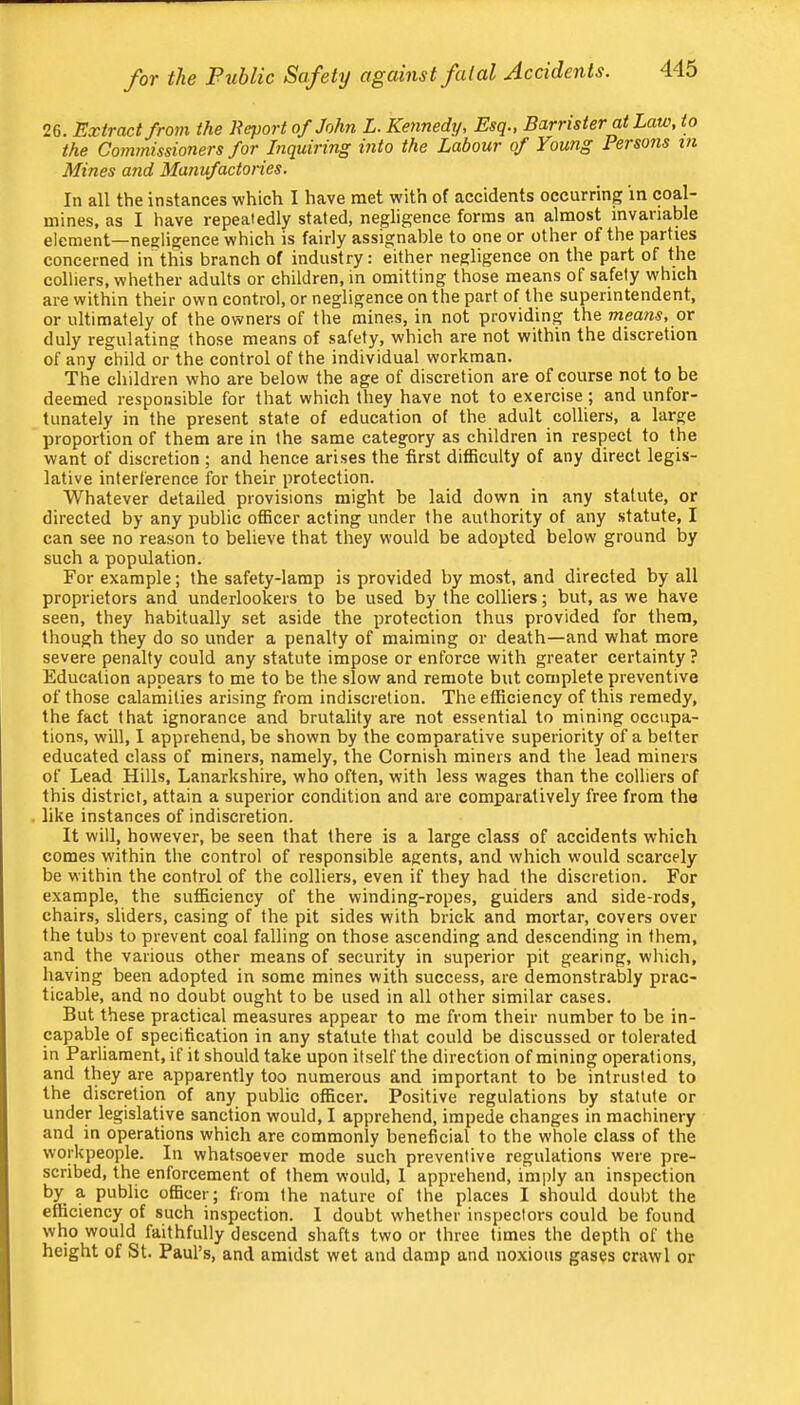 26. Extract from the Report of John L. Kennedy, Esq., Barrister at Law, to the Commissioners for Inquiring mto the Labour of Young Persons in Mines and Manufactones. In all the instances which I have met with of accidents occurring in coal- mines, as I have repeatedly stated, negligence forms an almost invaiiable element—negligence which is fairly assignable to one or other of the parties concerned in this branch of industry: either negligence on the part of the colliers, whether adults or children, in omitting those means of safety which are within their own control, or negligence on the part of the superintendent, or ultimately of the owners of the mines, in not providing the means, or duly regulating those means of safety, which are not within the discretion of any child or the control of the individual workman. The children who are below the age of discretion are of course not to be deemed responsible for that which they have not to exercise; and unfor- tunately in the present state of education of the adult colliers, a large proportion of them are in the same category as children in respect to the want of discretion ; and hence arises the first difficulty of any direct legis- lative interference for their protection. Whatever detailed provisions might be laid down in any statute, or directed by any public officer acting under the authority of any statute, I can see no reason to believe that they would be adopted below ground by such a population. For example; the safety-lamp is provided by most, and directed by all proprietors and underlookers to be used by the colliers; but, as we have seen, they habitually set aside the protection thus provided for them, though they do so under a penalty of maiming or death—and what more severe penalty could any statute impose or enforce with greater certainty ? Education appears to me to be the slow and remote but complete preventive of those calamities arising from indiscretion. The efficiency of this remedy, the fact that ignorance and brutality are not essential to mining occupa- tions, will, 1 apprehend, be shown by the comparative superiority of a better educated class of miners, namely, the Cornish miners and the lead miners of Lead Hills, Lanarkshire, who often, with less wages than the colliers of this district, attain a superior condition and are comparatively free from the like instances of indiscretion. It will, however, be seen that there is a large class of accidents which comes within the control of responsible agents, and which would scarcely be within the control of the colliers, even if they had the discretion. For example, the sufficiency of the winding-ropes, guiders and side-rods, chairs, sliders, casing of the pit sides with brick and mortar, covers over the tubs to prevent coal falling on those ascending and descending in them, and the various other means of security in superior pit gearing, which, having been adopted in some mines with success, are demonstrably prac- ticable, and no doubt ought to be used in all other similar cases. But these practical measures appear to me from their number to be in- capable of specification in any statute that could be discussed or tolerated in Parliament, if it should take upon itself the direction of mining operations, and they are apparently too numerous and important to be intrusted to the discretion of any public officer. Positive regulations by statute or under legislative sanction would, I apprehend, impede changes in machinery and in operations which are commonly beneficial to the whole class of the workpeople. In whatsoever mode such preventive regulations were pre- scribed, the enforcement of them would, 1 apprehend, imply an inspection by a public officer; from the nature of the places I should doubt the efficiency of such inspection. 1 doubt whether inspectors could be found who would faithfully descend shafts two or three times the depth of the height of St. Paul’s, and amidst wet and damp and noxious gases crawl or