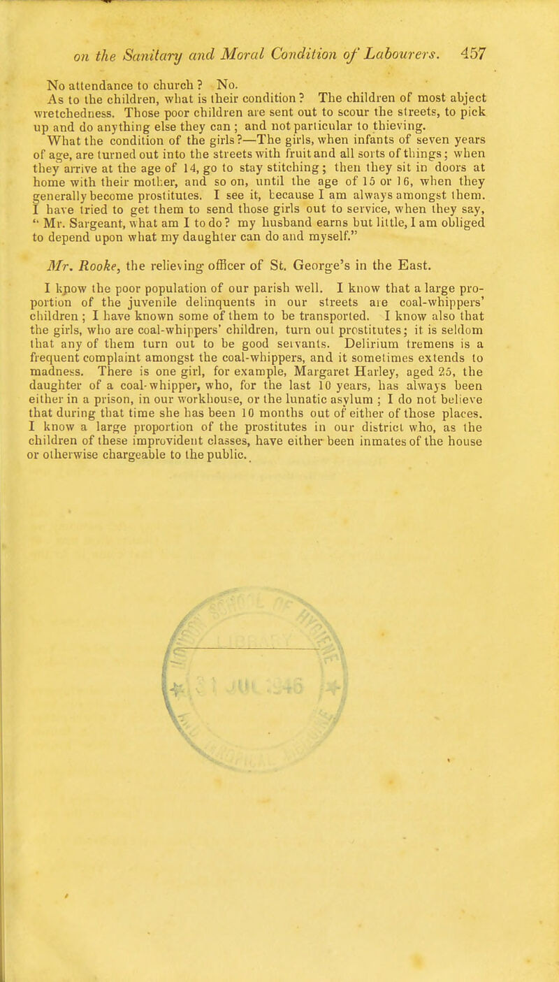 No attendance to church ? No. As to the children, what is their condition? The children of most abject wretchedness. Those poor children are sent out to scour the streets, to pick up and do anything else they can ; and not particular to thieving. What the condition of the girls?—The girls, when infants of seven years of age, are turned out into the streets with fruit and all sorts of things; when they arrive at the age of 14, go to stay stitching; then they sit in doors at home with their mother, and so on, until the age of 15 or 16, when they generally become prostitutes. I see it, because I am always amongst them. I have tried to get them to send those girls out to service, when they say, “ Mr. Sargeant, what am I to do? my husband earns but little, 1 am obliged to depend upon what my daughter can do and myself.” Mr. Rooke, the relieving officer of St. George’s in the East. I kpow the poor population of our parish well. I know that a large pro- portion of the juvenile delinquents in our streets are coal-whippers’ children ; I have known some of them to be transported. I know also that the girls, who are coal-whippers’ children, turn out prostitutes; it is seldom that any of them turn out to be good servants. Delirium tremens is a frequent complaint amongst the coal-whippers, and it sometimes extends to madness. There is one girl, for example, Margaret Harley, aged 25, the daughter of a coal-whipper, who, for the last 10 years, has always been either in a prison, in our workhouse, or the lunatic asylum ; I do not believe that during that time she has been 10 months out of either of those places. I know a large proportion of the prostitutes in our district who, as the children of these improvident classes, have either been inmates of the house or otherwise chargeable to the public. I I