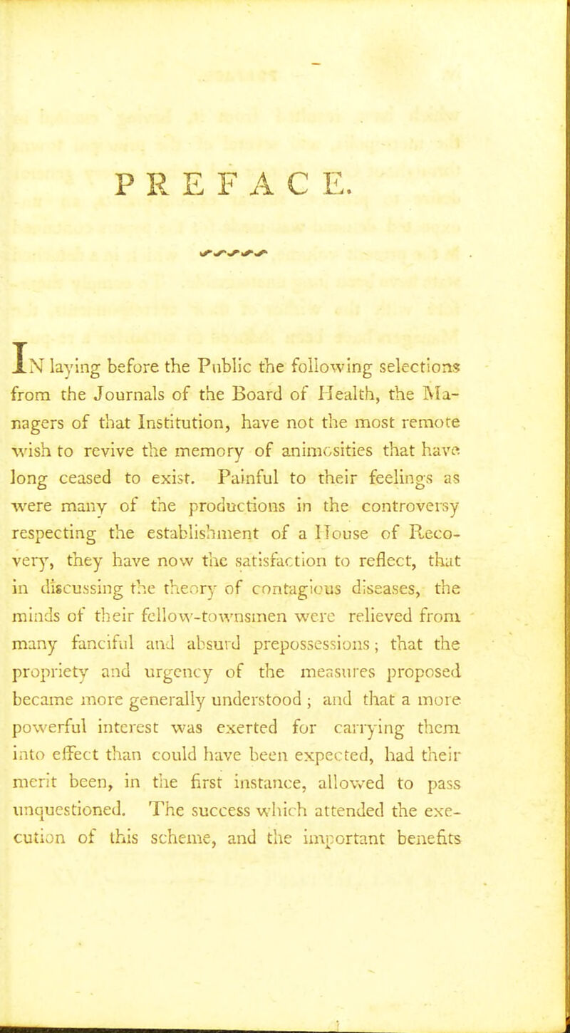 P R E F A C E. In laying before the Public the following selections from the Journals of the Board of Health, the Ma- nagers of that Institution, have not the most remote M'ish to revive the memory of animosities that hav« long ceased to exist. Painful to their feelings as ■were many of the productions in the controversy respecting the establishment of a House of Reco- very, they have now the satisfaction to reflect, that in discussing the theory of contagious diseases, the minds of their fellow-townsmen were relieved from many fanciful and absurd prepossessions; that the propriety and urgency of the measures proposed became more generally understood ; and that a more powerful interest was exerted for carrying them into effect than could have been expected, had their merit been, in tiie first instance, allowed to pass unquestioned. The success which attended the exe- cution of this scheme, and the important benefits