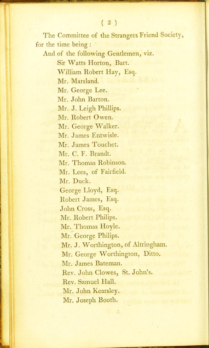 The Committee of the Strangers Friend Society, for the time being : And of the following Gentlemen, viz. Sir Watts Horton, Bart, William Robert Hay, Esq. Mr. Marsland. Mr. George Lee. Mr. John Barton. Mr. J. Leigh Phillips. Mr. Robert Owen. Mr. George Walker. Mr. James Entwisle. Mr. James Touchet. Mr. C. F. Brandt. Mr. Thomas Robinson. Mr. Lees, of Fairfield. Mr. Duck. George Lloyd, Esq. Robert James, Esq. John Cross, Esq. Mr. Robert Philips. Mr. Thomas Hoyle. Mr. George Philips, Mr. J. Worthington, of Altringham. Mr. George Worthington, Ditto. Mr. James Bateman. Rev. John Clowes, St. John's. Rev. Samuel Hall. Mr. John Kearsley. Mr. Joseph Booth.