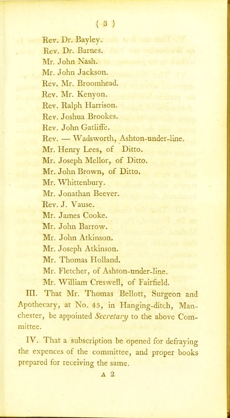 ( :3 ) Rev. Dr. Bayley. Rev. Dr. Barnes. Mr. John Nash, Mr. John Jackson. Rev. Mr. Broorahead, Rev. Mr. Kenyon. Rev. Ralph Harrison. Rev. Joshua Brookes. Rev. John Gathffe. Rev. — Wads worth, Ashton-under-line, Mr. Henry Lees, of Ditto. Mr. Joseph Mellor, of Ditto. Mr. John Brown, of Ditto. Mr. Whittenbuiy. Mr. Jonathan Beever. Rev. J. Vause. Mr. James Cooke. Mr. John Barrow. Mr. John Atkinson. Mr. Joseph Atkinson. Mr. Thomas Holland. Mr. Fletcher, of Ashton-under-line. Mr. William Creswell, of Fairfield, in. That Mr. Thomas Bellott, Surgeon and Apothecary, at No. 45, in Hanging-ditch, Man- chester, be appointed Secretary to the above Com- mittee. IV. That a subscription be opened for defraying the expences of the committee, and proper books prepared for receiving the same.