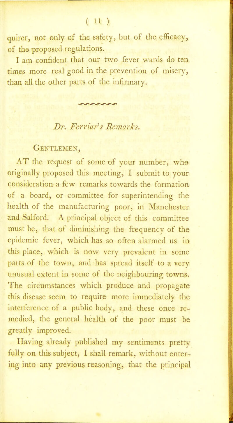 quirer, not only of the safety, but of the efficacy, of th& proposed regulations. I am confident that our two fever wards do ten times more real good in the prevention of miserj'^, than all the other parts of the mfirmary. Dr. Ferriar's Bemar/cs. Gentlemen, AT the request of some of your number, who originally proposed this meeting, I submit to your consideration a few remarks towards the formation of a board, or committee for superintending the health of the manufacturing poor, in Manchester and Salford. A principal object of this committee must be, that of diminishing the frequency of the epidemic fever, which has so often alarmed uS in this place, which is now very prevalent in some parts of the town, and has spread itself to a very unusual extent in some of the neighbouring towns. The circumstances which produce and propagate this disease seem to require more immediately the interference of a public body, and these once re- medied, the general health of the poor must be greatly improved. Having already published my sentiments pretty fully on this subject, I shall remark, without enter- ing into any previous reasoning, that the principal