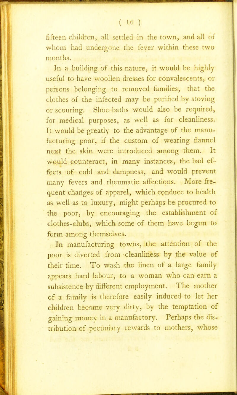 fifteen children, all settled in the town, and all of whom had undergone the fever witliin these two months. In a building of this nature, it would be highly- useful to have woollen dresses for convalescents, or persons belonging to removed families, that the clothes of the infected may be purified by stoving or scouring. Shoe-baths would also be required, for medical purposes, as well as for cleanliness. Tt would be greatly to the advantage of the manu- facturing poor, if the custom of wearing flannel next the skin were introduced among them. It would counteract, in many instances, the bad ef- fects of cold and dampness, and would prevent many fevers and rheumatic affections. More fi'e- (juent changes of apparel, which conduce to health as well as to luxury, might perhaps be procured to the poor, by encouraging the establishment of clothes-clubs, which some of them have begun to form among themselves. Jn manufacturing towns, the attention of the poor is diverted froin cleanliness by the value of their time. To wash the linen of a large family appears hard labour, to a woman who can earn a subsistence by different employment. The mother of a family is therefore easily induced to let her children become very dirty, by the temptation of gaining money in a manufactory. Perhaps the dis- tribution of pecuniaiy rewards to mothers, whose