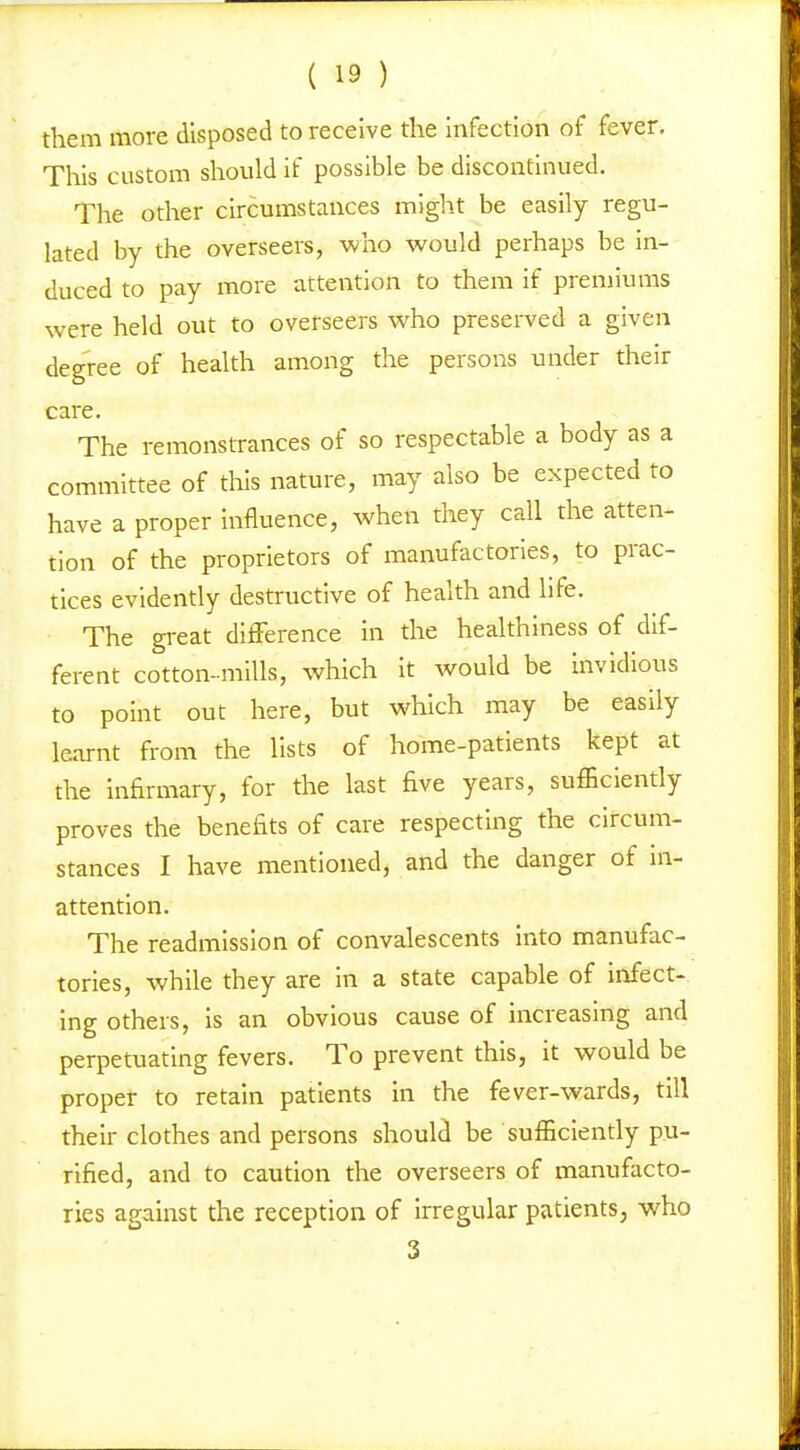 them more disposed to receive the Infection of fever. This custom should if possible be discontinued. The other circumstances might be easily regu- lated by the overseers, who would perhaps be in- duced to pay more attention to them if premiums were held out to overseers who preserved a given degree of health among the persons under their care. The remonstrances of so respectable a body as a committee of this nature, may also be expected to have a proper Influence, when they call the atten- tion of the proprietors of manufactories, to prac- tices evidently destructive of health and life. The gi-eat difference in the healthiness of dif- ferent cotton-mills, which it would be invidious to point out here, but which may be easily learnt from the lists of home-patients kept at the Infirmary, for the last five years, sufficiently proves the benefits of care respecting the circum- stances I have mentioned, and the danger of in- attention. The readmission of convalescents into manufac- tories, while they are in a state capable of infect- ing others, is an obvious cause of increasing and perpetuating fevers. To prevent this, it would be proper to retain patients in the fever-wards, till their clothes and persons should be sufficiently pu- rified, and to caution the overseers of manufacto- ries against the reception of irregular patients, who 3