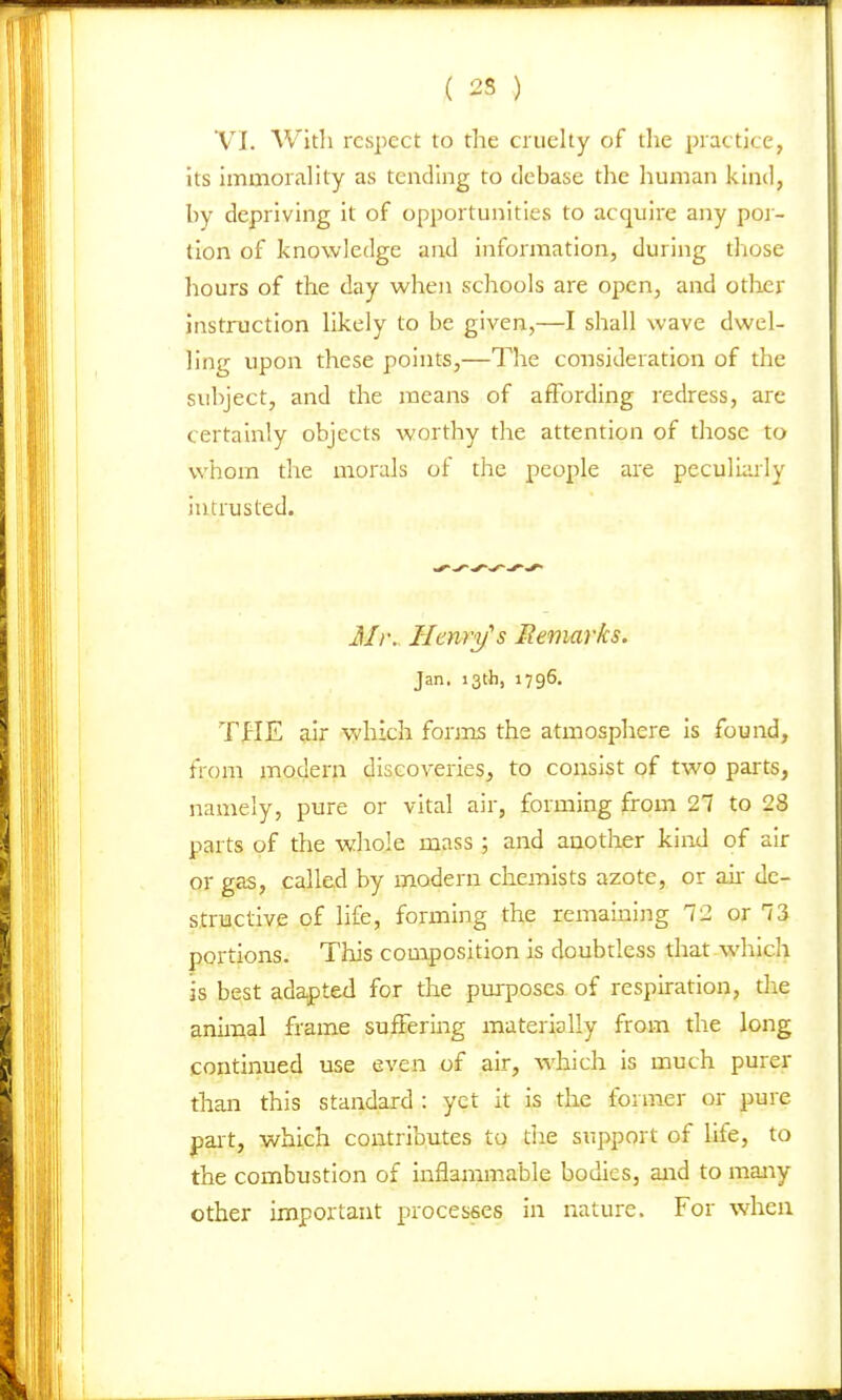 ( 25 ) VI. With respect to the cruelty of the practice, its immorality as tending to debase the human kind, by depriving it of opportunities to acquire any por- tion of knowledge and information, during those hours of the day when schools are open, and other instruction likely to be given,—I shall wave dwel- ling upon these points,—The consideration of the subject, and the means of affording redress, are certainly objects worthy the attention of those to whom the morals of the people are peculiarly intrusted. Henry's Remarks. Jan, 13th, 1796. TflE air which fonns the atmosphere is found, from modern discoveries, to consist of two parts, namely, pure or vital air, forming from 27 to 28 parts of the whole mass ; and another kind of air or gas, called by modern chemists azote, or aii de- structive of life, forming the remaining 12 or 73 portions. This composition is doubtless that-which is best adapted for the purposes of respiration, the animal frame suffering materially from the long continued use even of air, which is much purer than this standard : yet it is the former or pure part, which contributes to tiie support of life, to the combustion of inflammable bodies, and to many other important processes in nature. For when