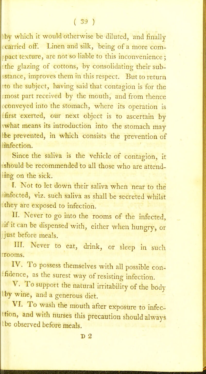 ( 3^ ) by which it would otherwise be diluted, and finally carried off. Linen and silk, being of a more com- pact texture, are not so liable to this inconvenience; the glazing of cottons, by consolidating their sub- :stance, improves them in this respect. But to return to the subject, having said that contagion is for the :most part received by the mouth, and from thence conveyed into the stomach, where its operation is .first exefted, our next object is to ascertain by '.what means its introduction into the stomach may tbe prevented, in which consists the prevention of iinfection. Since the saliva is the vehicle of contagion, it ^should be recommended to all those who are attend- iing on the sick. I. Not to let down their saliva when near to the infected, viz. such saliva as shall be secreted whilst : they are exposed to infection. II. Never to go into the rooms of the infected, ■if it can be dispensed with, either when hungry, or just before meals. III. Never to eat, drink, or sleep in such rrooms. IV. To possess themselves with all possible con- fidence, as the surest way of resisting infection. V. To support the natural irritability of the body tby wine, and a generous diet. VI. To wash the mouth after exposure to infec- ttion, and with nurses this precaution should always tbe observed before meals.