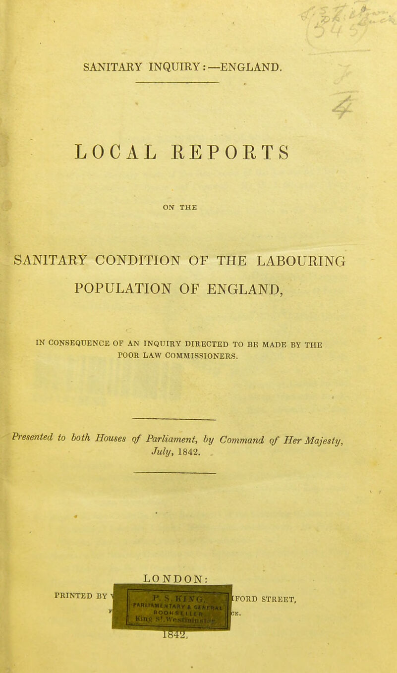 LOCAL REPORTS 4 ON THE SANITARY CONDITION OF THE LABOURING POPULATION OF ENGLAND, IN CONSEQUENCE OF AN INQUIRY DIRECTED TO BE MADE BY THE POOR LAW COMMISSIONERS. Presented to both Houses qf Parliament, by Command of Her Majesty, July, 1842. PRINTED BY LONDON: FORD STREET,
