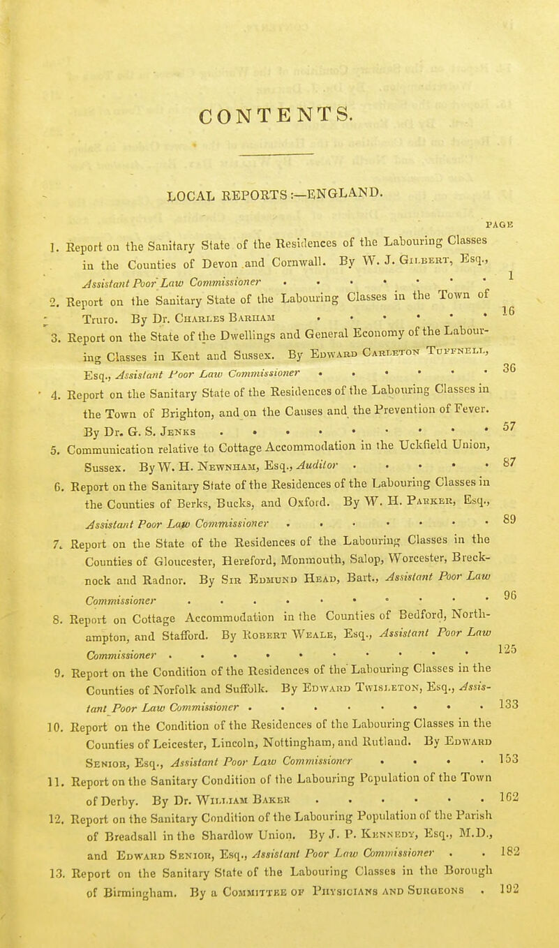 CONTENTS. LOCAL REPORTS:—ENGLAND. PAGE 1. Report ou the Sanitary State of the Residences of the Labouring Classes in the Counties of Devon and Cornwall. By W. J. Gilbert, Esq., Assistant Poor Law Commissioner ^ 2. Report on the Sanitary State of the Labouring Classes in the Town of ; Truro. By Dr. Chari-es Bariiam '3. Report on the State of the Dwellings and General Economy of the Labour- in^ Classes in Kent and Sussex. By Edward Carmton Tdfi-neli., Esq., Assistant foor Law Commissioner 4. Report on the Sanitary State of the Residences of the Labouring Classes in the Town of Brighton, and on the Causes and the Prevention of Fever. By Dr. G. S, Jenks ^^ 5. Communication relative to Cottage Accommodation in the Uckfield Union, Sussex. By W. H. Newnham, Esq., ^wrftVoj- S7 6. Report on the Sanitary State of the Residences of the Labouring Classes in the Coimties of Berks, Bucks, and Oxford. By W. H. Pahkek, Esq., Assistant Poor La)u Commissioner 89 7. Report on the State of the Residences of the Labouring Classes in the Counties of Gloucester, Hereford, Monmouth, Salop, Worcester, Breck- nock and Radnor. By Sir Edmund Head, Bart., Assistant Poor Law Commissioner . . . • • • • • • j'j 8. Report on Cottage Accommodation in the Counties of Bedford, North- ampton, and Stafford. By Robert Weale, Esq., Assistant Poor Law Commissioner 9. Report on the Condition of the Residences of the Labouring Classes in the Counties of Norfolk and Suffolk. By Edward Twisi.eton, Esq., Assis- tant Poor Imw Commissiojier . . . . • • • .133 10. Report on the Condition of the Residences of the Labouring Classes in the Counties of Leicester, Lincoln, Nottingham, and Rutland. By Edward Szmo-B.f'EiV^., Assistant Poor Law Commissioner . . • .153 11. Report on the Sanitary Condition of the Labouring Population of the Town of Derby. By Dr. William Bakek 1G2 12. Report on the Sanitary Condition of the Labouring Population of the Parish of Breadsall in the Shardlow Union. By J. P. Kennedy, Esq., M.D., and Edward Senior, Esq., Assistarit Poor Law Commissioner . . 182 13. Report on the Sanitary State of the Labouring Classes in the Borough of Birmingham. By a Committbe or Phvsicians and Surgeons . 192