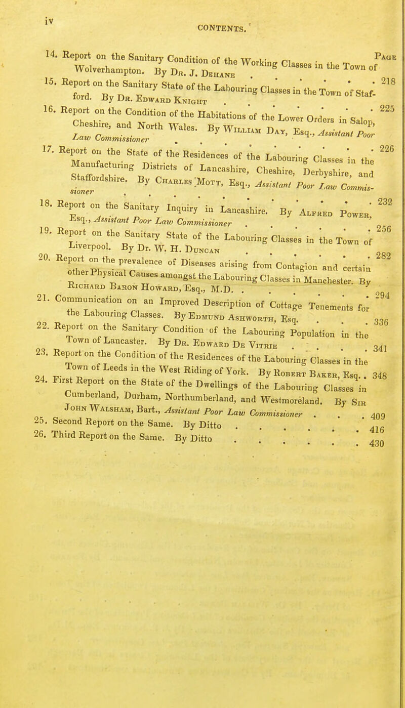 I iv CONTENTS, 16. Report on the Condition of the Habitations of the' Lo.lr OrL in Salori Cheshire, and North Wales. By William n.v ' 'J'^'/ ^^'^P' 17. Report on the State of the Residencei of t'he Llbouri^g Closes 'in th^ Manufac ur.ng Districts of Lancashire, Cheshire, Derbyshire, and Staffordshire. By Ch.hl.s IMo.x. Esq., A.i.an, Poo,- L Co.,^.. 18. Report on the Sanita'r, In'.uiry' in Lancas'hire. ' By 'ALrH*.!, p'o..^; ■lisq., Assistant Poor Law Commissioner . 19. Report on the Sanitary State of the Labouring Classes in Ihe T^wn o'f Liverpool. By Dr. W. H. Duncan . oo, 20. Report on the prevalence of Diseases arising from Contlgion'and ^ertai; otherPhysical Causes amongst the Labouring Classes in Mancheste: bJ KicHAUD Bahon Howard, Esq., M.D. , ' 21. Coiniunnication on an Improved Description of Cottage Tenemeiits fo^ the Labouring Classes. By Edmund Ashworth, Esq. 22. Report on the Sanitaiy Condition of the Labouring Population in thO Town of Lancaster. By Dr. Edward De Vitrie 34, 23. Report on tlie Condition of the Residences of the Labouring Classes'in the 24 j,.^7°'^^'^;^^f«W-'R'^^^^ By Robert BAK.R, Esq.. 348 24. First Report on the State of the Dwellings of the Labouring Classes in Cumberland, Durham, Northumberland, and Westmoreland. By Siu Assistant Poor Law Commissioner . . 409 25. Second Report on the Same. By Ditto .... ' 415 26. Third Report on the Same. By Ditto  ' ' 430