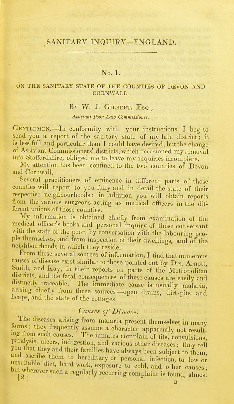 No. 1. ON THE SANITARY STATE OF THE COUNTIES OF DEVON AND CORNWALL. By W. J. Gilbert, Esq., Assistant Poor Law Commissioner. Gentlemen,—In conformity with your instructions, I beg to send you a report of the sanitary state of my late district; it is less full and particular than I could have desired, but the change of Assistant Commissioners' districts, which occasioned myi-emoval into Staffordshire, obhged me to leave my inquiries incomplete. My attention has been confined to the two counties of Devon and Cornwall. Several practitioners of eminence in different parts oT those counties will report to you fully and in detail the state of their respective neighbourhoods: in addition you will obtain reports from the various surgeons acting as medical officers in the dif- ferent unions of those counties. My information is obtained chiefly from examination of the medical officer's books and personal inquiry of those conversant with the state of (he poor, by conversation with the labouring peo- ple themselves, and from inspection of their dwellings, and of the neighbourhoods in which they reside. From these several sources of information, I find that numerous causes of disease exist similar to those pointed out by Drs. Arnott, Smith, and Kay, in their reports on parts of the Metropolitaii districts, and the fatal consequences of these causes are easily and distinctly traceable. The immediate cause is usually malaria arising chiefly from three sources—open drains, dirt-pits and neaps, and the state of the cottajres. Ca uses of Disease. The diseases arising from malaria present themselves in many loims: they irequently assume a character apparently not result- ing from such causes. The inmates complain of fits, convulsions paralysis, ulcers, indigestion, and various other diseases: they tell >ou that they and their families have always been subject to them V^'^ hereditary or personal Infection, to low oi' butwt ' u^'^ 'T^'' exposure to cold, and other causes; but wherever such a regularly recurring complaint is found, almost
