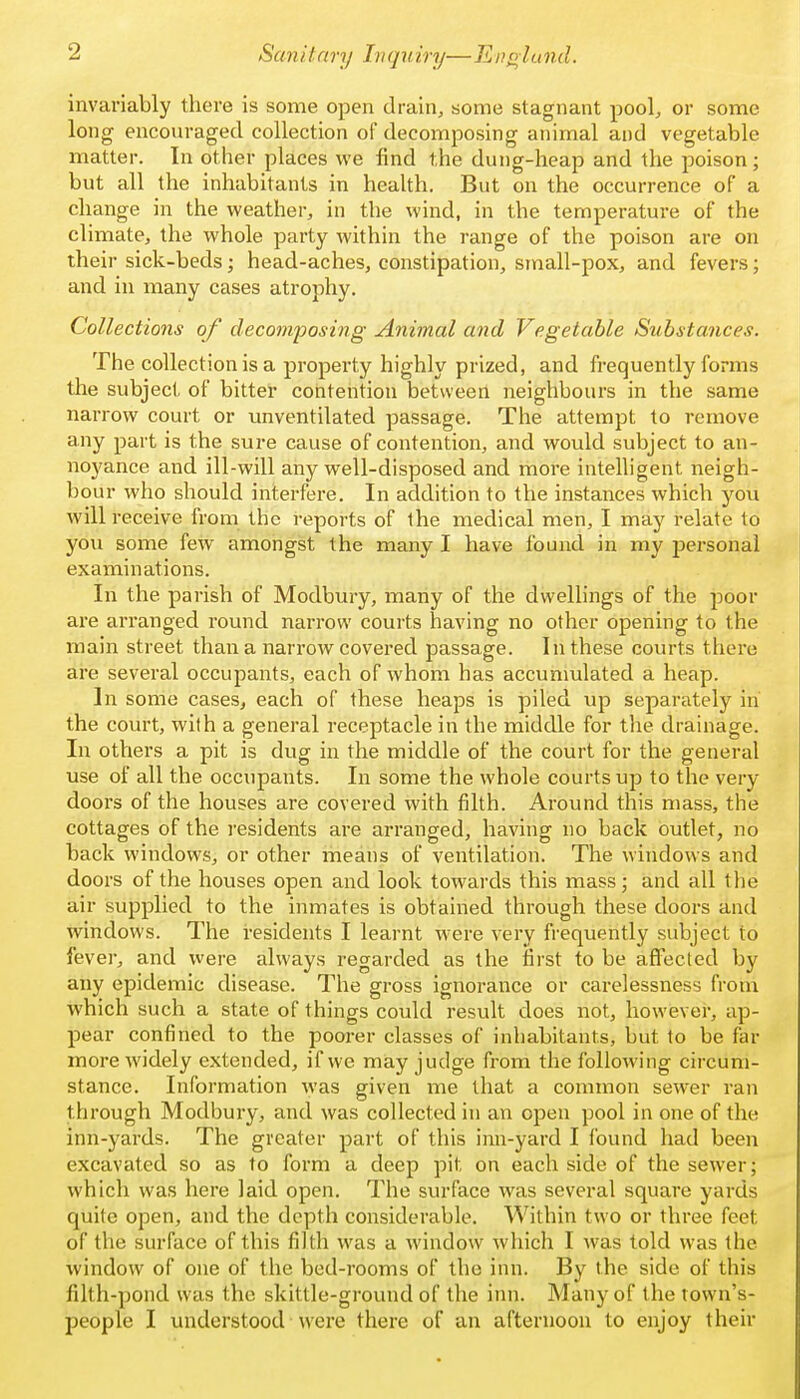 invariably there is some open drain, some stagnant pool, or some long encouraged collection of decomposing animal and vegetable matter. In other places we find the dung-heap and the poison; but all the inhabitants in health. But on the occurrence of a change in the weather, in the wind, in the temperature of the climate, the whole party within the range of the poison are on their sick-beds; head-aches, constipation, small-pox, and fevers; and in many cases atrophy. Collections of decojnj^osing Animal and Vegetable Substances. The collection is a property highly prized, and frequently forms the subject of bittel* contention between neighbours in the same narrow court or unventilated passage. The attempt to remove any part is the sure cause of contention, and would subject to an- noyance and ill-will any well-disposed and riiore intelligent neigh- bour who should interfere. In addition to the instances which you will receive from the reports of ihe medical men, I may relate to you some few amongst the many I have found in my personal examinations. In the parish of Modbury, many of the dwellings of the poor are arranged round narrow courts having no other opening to the main street than a narrow covered passage. In these courts there are several occupants, each of whom has accumulated a heap. In some cases, each of these heaps is piled up separately in the court, with a general receptacle in the middle for the drainage. In others a pit is dug in the middle of the court for the general use of all the occupants. In some the whole courts up to the very doors of the houses are covered with filth. Around this mass, the cottages of the residents are arranged, having no back outlet, no back windows, or other means of ventilation. The windows and doors of the houses open and look towards this mass; and all the air supplied to the inmates is obtained through these doors and windows. The residents I learnt were very frequently subject to fever, and were always regarded as the first to be affected by any epidemic disease. The gross ignorance or carelessness from which such a state of things could result does not, however, ap- pear confined to the poorer classes of inhabitants, but to be far more widely extended, if we may judge from the following circum- stance. Information was given me that a common sewer ran through Modbury, and was collected in an open pool in one of the inn-yards. The greater part of this inn-yard I found had been excavated so as to form a deep pit on each side of the sewer; which was here laid open. The surface was several square yards quite open, and the depth considerable. Within two or three feet of the surface of this filth was a window which I was told was the window of one of the bed-rooms of the inn. By the side of this filth-pond was the skittle-ground of the inn. Many of the town's-