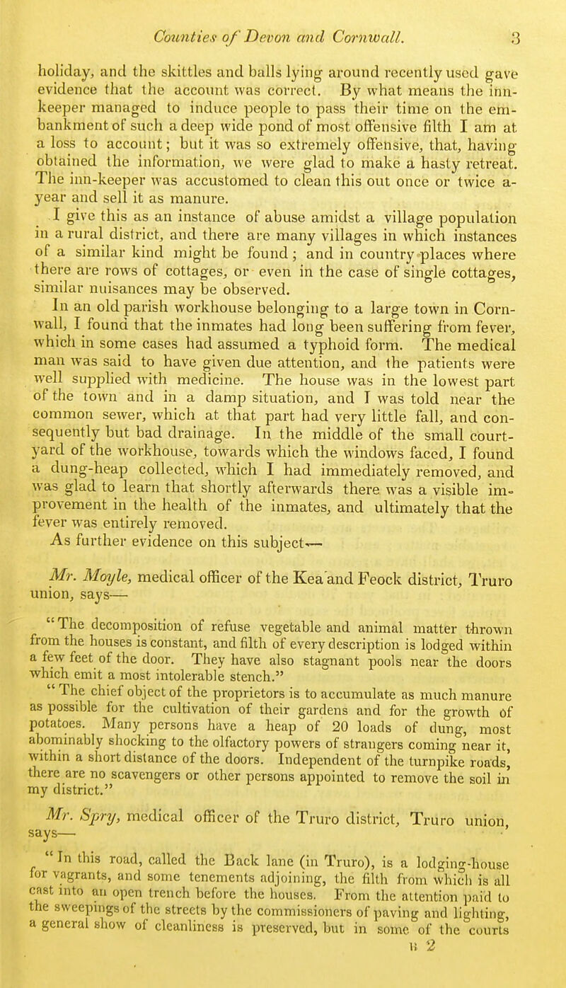 holiday, and the skittles and balls lying around recently used gave evidence that the account was correct. By what means the inn- keeper managed to induce people to pass their time on the em- bankment of such a deep wide pond of most offensive filth I am at a loss to account; but it was so extremely offensive, that, having obtained the information, we were glad to make a hasty retreat. The inn-keeper was accustomed to clean this out once or twice a- year and sell it as manure. I give this as an instance of abuse amidst a village population in a rural district, and there are many villages in which instances of a similar kind might be found; and in country places where there are rows of cottages, or even in the case of single cottages, similar nuisances may be observed. In an old parish workhouse belonging to a large town in Corn- wall, I found that the inmates had long been suffering from fever, which in some cases had assumed a typhoid form. The medical man was said to have given due attention, and the patients were well supplied with medicine. The house was in the lowest part of the town and in a damp situation, and I was told near the common sewer, which at that part had very little fall, and con- sequently but bad drainage. In the middle of the small court- yard of the workhouse, towards which the windows faced, I found a dung-heap collected, M'hich I had immediately removed, and was glad to learn that shortly afterwards there was a visible im- provement in the health of the inmates, and ultimately that the fever was entirely I'emoved. As further evidence on this subject- Mr. Moyle, medical officer of the Kea'and Feock district, Truro union, says—  The decomposition of refuse vegetable and animal matter thrown from the houses is constant, and filth of every description is lodged within a few feet of the door. They have also stagnant pools near the doors which emit a most intolerable stench.  The chief object of the proprietors is to accumulate as much manure as possible for the cultivation of their gardens and for the growth of potatoes. Many persons have a heap of 20 loads of dung, most abommably shocking to the olfactory powers of strangers coming near it, within a short distance of the doors. Independent of the turnpike roads^ there are no scavengers or other persons appointed to remove the soil in my district. Mr. Spry, medical officer of the Truro district, Truro union, says— '  In this road, called the Back lane (in Truro), is a lodging-house for vagrants, and some tenements adjoining, the filth from whicli is all cast into an open trench before the houses. From the attention paid to the sweepings of the streets by the commissioners of paving and lighting, a general show of cleanliness is preserved, but in some of the courts