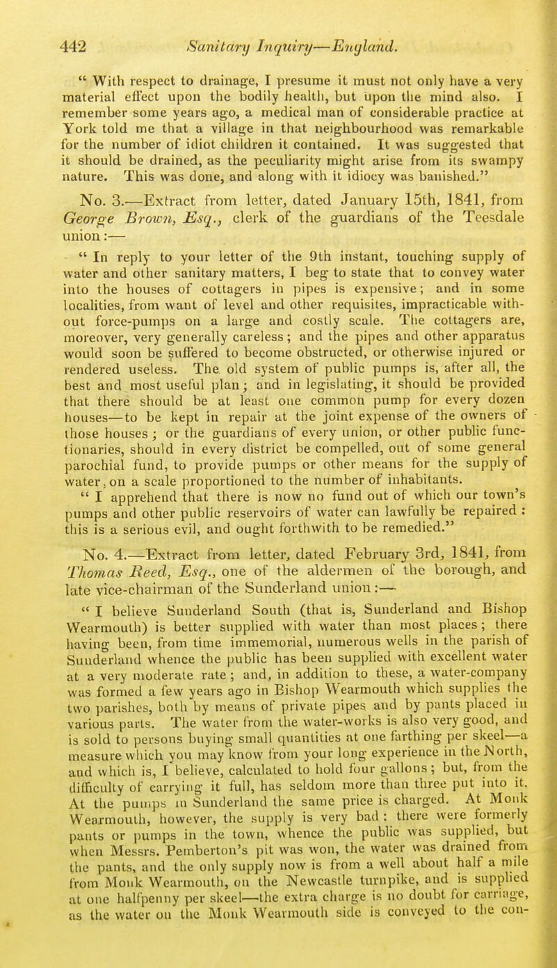  With respect to drainage, I presume it must not only have a very material eft'ect upon the bodily health, but upon the mind also. I remember some years ago, a medical man of considerable practice at York told me that a village in that neighbourhood was remarkable for the number of idiot children it contained. It was suggested that it should be drained, as the peculiarity might arise from its swampy nature. This was done, and along with it idiocy was banished. No. 3.^—Extract from letter, dated January 15th, 1841, from George Brown, Esq., clerk of the guardians of the Teesdale union:—  In reply to your letter of the 9th instant, touching supply of water and other sanitary matters, I beg to state that to convey water into the houses of cottagers in pipes is expensive; and in some localities, from want of level and other requisites, impracticable with- out force-pum])S on a large and costly scale. The cottagers are, moreover, very generally careless; and the pipes and other apparatus would soon be suffered to become obstructed, or otherwise injured or rendered useless. The old system of public pumps is, after all, the best and most useful plan; and in legislating, it should be provided that there should be at least one common pump for every dozen houses—to be kept in repair at the joint expense of the owners of those houses; or the guardians of every union, or other pubhc func- tionaries, should in every district be compelled, out of some general parochial fund, to provide pumps or other means for the supply of water, on a scale proportioned to the number of inhabitants.  I apprehend that there is now no fund out of which our town's pumps and other public reservoirs of water can lawfully be repaired : this is a serious evil, and ought forthwith to be remedied. No. 4.—Extract from letter, dated February 3rd, 1841, from Thomas Reed, Esq., one of the aldermen of the borough, and late vice-chairman of the Sunderland union :—  I believe Sunderland South (that is, Sunderland and Bishop VVearmouth) is better supplied with water than most places ; there having been, from time immemorial, numerous wells in the parish of Sunderland whence the public has been supplied with excellent water at a very moderate rate; and, in addition to these, a water-company was formed a few years ago in Bishop Wearmouth which supplies the two parishes, both by means of private pipes and by pants placed in various parts. Tlie water from the water-works is also very good, and is sold to persons buying small quantities at one farthing per skeel—a measure which you may know from your long experience in theJ^orth, and which is, l'believe, calculated to hold four gallons; but, from the difficulty of carrying it full, has seldom more than three put into it. At the pumps m Sunderland the same price is charged. At Monk Wearmouth, however, the supply is very bad : there were formerly pants or pumps in the town, whence the public was supplied, but when Messrs. Pemberton's pit was won, the water was drained from the pants, and the only supply now is from a well about half a mile from Monk Wearmouth, on the Newcastle turnpike, and is supplied at one halfpenny per skeel—the extra charge is no doubt for carriage, as the water on tlie Monk Wearmouth side is conveyed to the con-