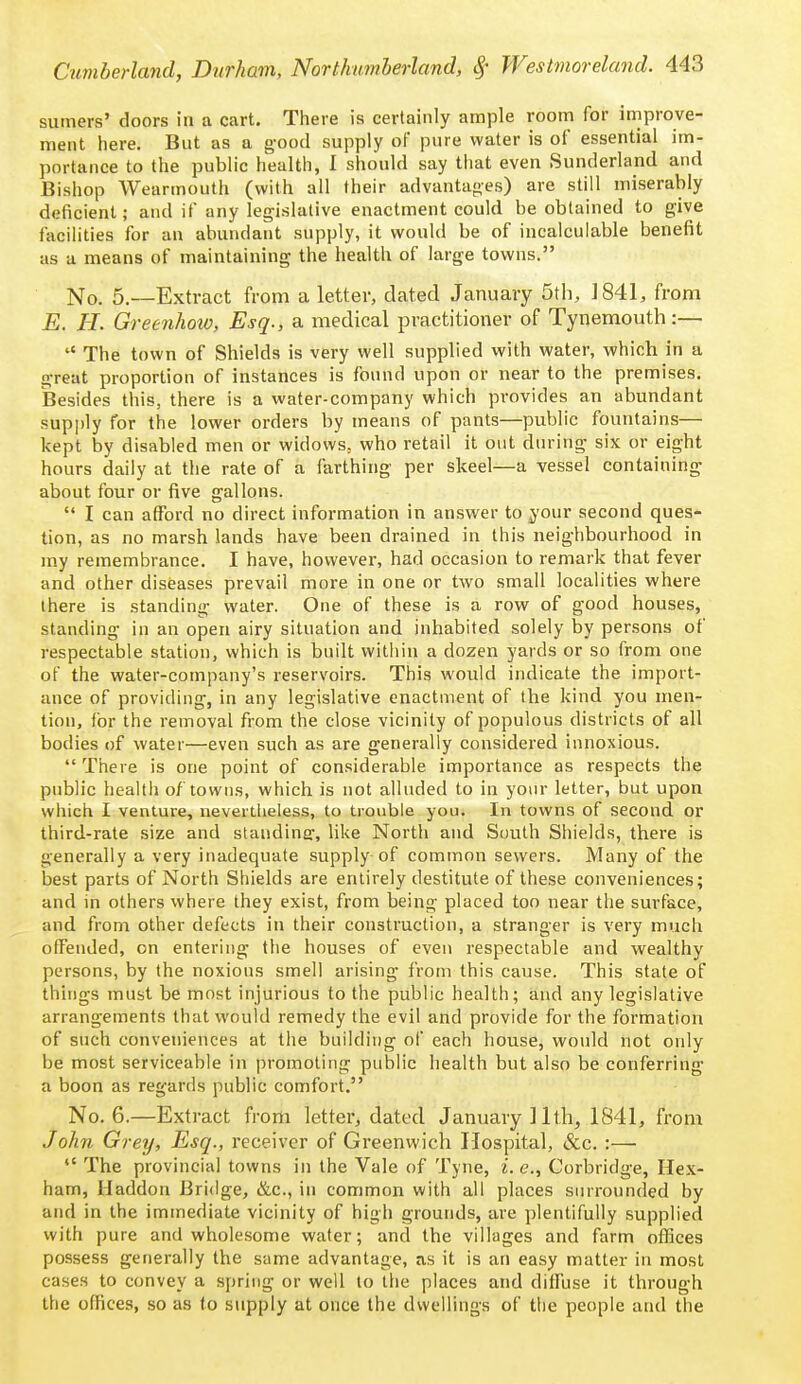 sumers' doors in a cart. There is certainly ample room for improve- ment here. But as a g-ood supply oF pure water is of essential im- portance to the public health, I should say that even Sunderland and Bishop Weannouth (with all their advantanes) are still miserably deficient; and if any legislative enactment could be obtained to give facilities for an abundant supply, it would be of incalculable benefit as a means of maintaining the health of large towns. No. 5.—Extract from a letter, dated January 5tli, 1841, from E. H. Greenhoio, Esq., a medical practitioner of Tynemouth:—  The town of Shields is very well supplied with water, which in a great proportion of instances is found upon or near to the premises. Besides this, there is a water-company which provides an abundant supply for the lower orders by means of pants—public fountains— kept by disabled men or widows, who retail it out during six or eight hours daily at the rate of a farthing per skeel—a vessel containing about four or five gallons.  I can afford no direct information in answer to ^our second ques- tion, as no marsh lands have been drained in this neighbourhood in my remembrance. I have, however, had occasion to remark that fever and other diseases prevail more in one or two small localities where there is standing water. One of these is a row of good houses, standing in an open airy situation and inhabited solely by persons of respectable station, which is built within a dozen yards or so from one of the water-company's reservoirs. This would indicate the import- ance of providing, in any legislative enactment of the kind you men- tion, for the removal from the close vicinity of populous districts of all bodies of water—even such as are generally considered innoxious. There is one point of considerable importance as respects the public health o/ towns, which is not alluded to in your letter, but upon which I venture, nevertheless, to trouble you. In towns of second or third-rate size and staudiner, like North and South Shields, there is generally a very inadequate supply of common sewers. Many of the best parts of North Shields are entirely destitute of these conveniences; and in others where they exist, from being placed too near the surface, and from other defects in their construction, a stranger is very much offended, on entering the houses of even respectable and wealthy persons, by the noxious smell arising from this cause. This state of things must be most injurious to the public health; and any legislative arrangements that would remedy the evil and provide for the formation of such conveniences at the building of each house, would not only be most serviceable in promoting public health but also be conferring a boon as regards public comfort. No. 6.—Extract fi-om letter, dated January ] 1th, 1841, from John Grey, Esq., receiver of Greenwich Hospital, &c. :—  The provincial towns in the Vale of Tyne, i. e., Corbridge, Hex- ham, Haddon Bridge, &c., in common with all places surrounded by and in the immediate vicinity of high grounds, are plentifully supplied with pure and wholesome water; and the villages and farm offices possess generally the same advantage, as it is an easy matter in most cases to convey a spring or well to the places and diffuse it through the offices, so as to supply at once the dwellings of the people and the
