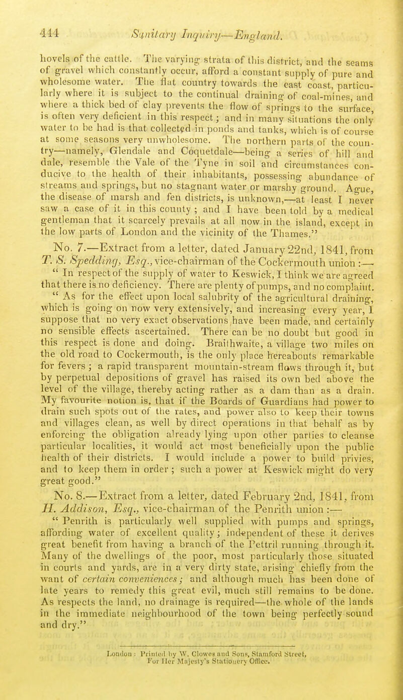 S'^nitcmj Inqyiry—EnglamL hovels of the ciitlle. The varyiiin; strata of this district, and the seams of gravel which constantly occnr, afford a constant supply of pure and wholesome water. The flat country towards the east coast, particu- larly where it is subject to the continual drainino- of coal-mines, and wiiere a thick bed of clay prevents the flow of si)rin£>-s to the surface, is often very deficient in this respect; and in many situations the only water to be had is that collected in ponds and tanks, which is of course at some seasons very unwholesome. The northern parts oi' the coun- try—namely, Glendale and Coquetdale—being a series of hill and dale, resemble the Vale of the 'J yne in soil and circumstances con- ducive to the health of their inhabitants, possessing- abundance of streams and springs, but no stagnant water or marshy ground. A-ue the disease of marsh and fen districts, is unknown,—at least I never saw a case of it in this county ; and I have been told by a medical gentleman that it scarcely prevails at all now in the island, except in the low parts of London and the vicinity of the Thames. No. 7.—Extract from a letter, dated January'22nd, 1841, from T. S. Spedding, Esq., vice-chairman of the Cockermouth union :—  In respect of the supply of water to Keswick, I think we are agreed that there is no deficiency. There are plenty of pumps, and no complaint.  As for the effect upon local salubrity of the agricultural draining, which is going on now very extensively, and increasing every year, I suppose that no very exact observations have been made, and certainly no sensible effects ascertained. There can be no doubt but good in this respect is done and doing. Brailhwaite, a village two miles on the old road to Cockermouth, is the only place hereabouts remarkable for fevers ; a rapid transparent mountain-stream flaws through it, but by perpetual depositions of gravel has raised its own bed above the level of the village, thereby acting rather as a dam than as a drain. My favourite notion is, that if the Boards of Guardians had power to drain such spots out of the rates, and power also to keep their towns and villages clean, as well by direct operations in that behalf as by enforcing the obligation already lying upon other parlies to cleanse particular localities, it would act most beneficially upon the public health of their districts. I would include a power to build privies, and to keep thern in order ; such a power at Keswick might do very great good. No. 8.—Extract from a letter, dated February 2nd, 1841, from H. Addison, Esq., vice-chairman of the Penrith union :—  Penrith is particularly well supplied with pumps and springs, affording water of excellent quality 3 independent of these it derives great benefit from having a branch of the Pettril ruiuiing through it. Many of the dwellings of the poor, most particularly those situated in courts and yards, are in a very dirty state, arising chiefly from the want of certain conveniences; and although much has been done of late years to remedy this great evil, mucli still remains to be done. As respects the land, no drainage is required—the whole of the lands in the immediate neighbourhood of the town being perfectly sound and dry. London : I'rinleil l)y W. Clowes unci Sons, Stamford Street, For Ilcr Miijesly's Slulioiicry OITlce.