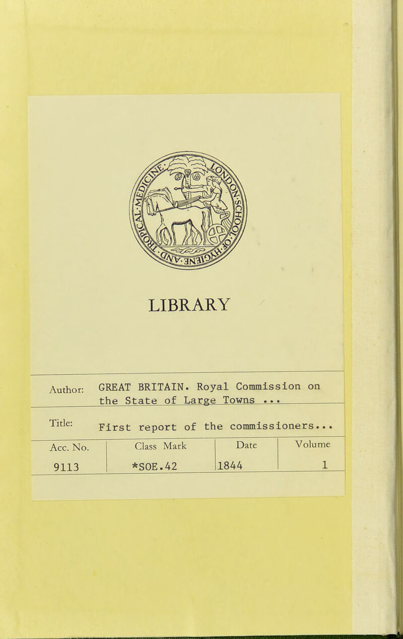 LIBRARY Author: GREAT BRITAIN. Royal Commission on the State of Large Towns ... First report of the commissioners... Acc. No. Class Mark Date Volume 9113 *S0E.42 1844 1