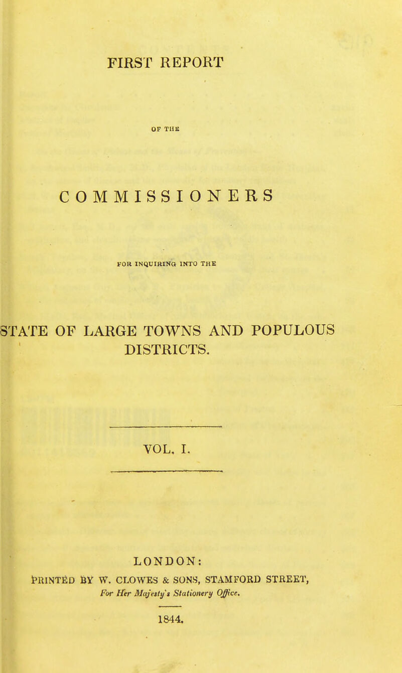 FIRST REPORT OF TUS COMMISSIONERS FOR INQUIRINa INTO THE STATE OP LARGE TOWNS AND POPULOUS DISTRICTS. VOL. I. LONDON: t>RINTfiD fiV W. CLOWES & SONS, STAMFORD STREET, For Hier Maj'esly's Stationery Office, 1844.
