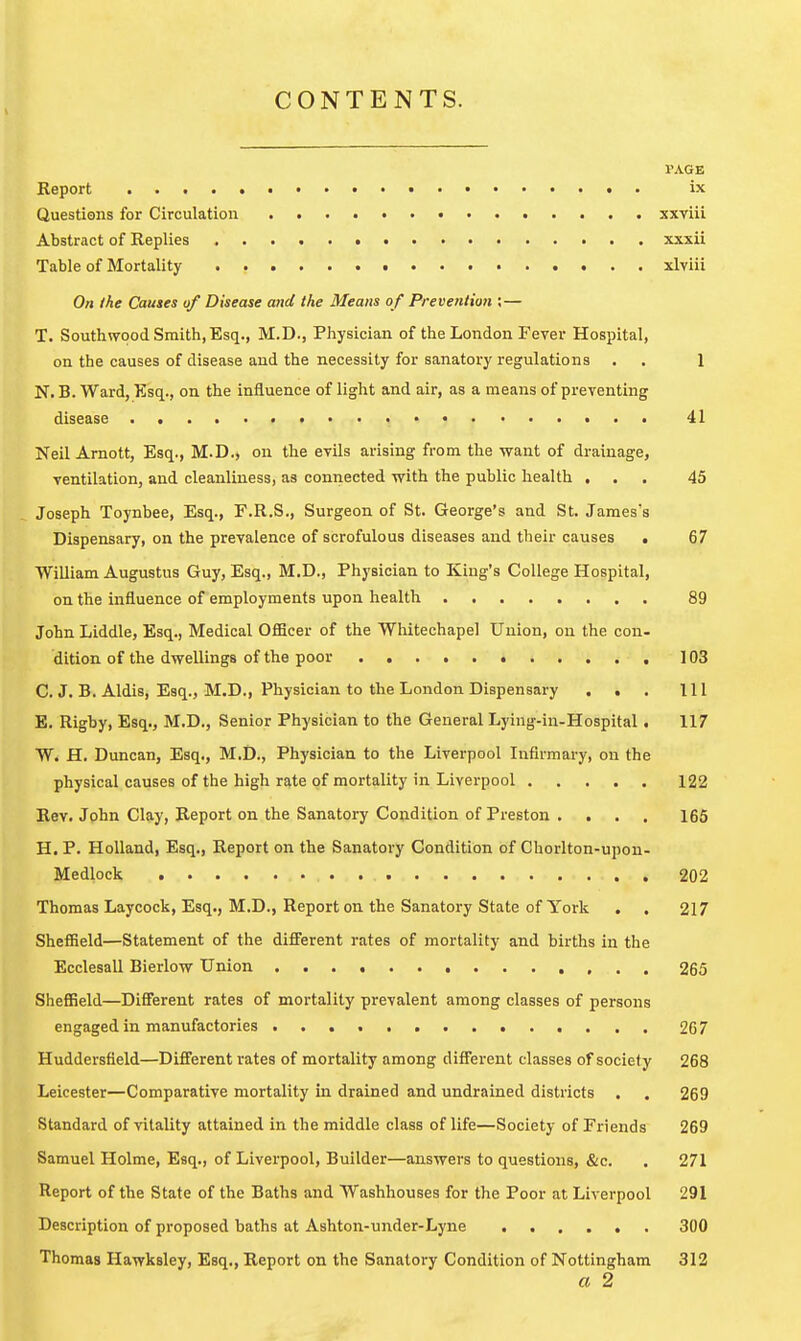 CONTENTS. I'AGE Report • ix Questions for Circulation xxviii Abstract of Replies xxxii Table of Mortality xlviii On the Causes of Disease and the Means of Prevention ;— T. Southvrood Smith, Esq., M.D., Physician of the London Fever Hospital, on the causes of disease and the necessity for sanatory regulations . . 1 N. B. Ward, Esq., on the influence of light and air, as a means of preventing disease 41 Neil Amott, Esq., M.D., on the evils arising from the want of drainage, ventilation, and cleanliness, as connected with the public health ... 45 Joseph Toynbee, Esq., F.R.S., Surgeon of St. George's and St. James's Dispensary, on the prevalence of scrofulous diseases and their causes . 67 William Augustus Guy, Esq., M.D., Physician to King's College Hospital, on the influence of employments upon health 89 John Liddle, Esq., Medical OflScer of the Whitechapel Union, on the con- dltion of the dwellings of the poor 103 C. J, B. Aldis, Esq., M.D., Physician to the London Dispensary . . . Ill E. Rigby, Esq., M.D., Senior Physician to the General Lying-in-Hospital. 117 W. H. Duncan, Esq., M.D., Physician to the Liverpool Infirmary, on the physical causes of the high rate of mortality in Liverpool 122 Rev. John Clay, Report on the Sanatory Condition of Preston . . . . 165 H. P. Holland, Esq., Report on the Sanatory Condition of Chorlton-upon- Medlock 202 Thomas Laycock, Esq., M.D., Report on the Sanatory State of York . . 217 Sheffield—Statement of the different rates of mortality and births in the Ecclesall Bierlow Union 265 SheflBeld—Diff'erent rates of mortality prevalent among classes of persons engaged in manufactories 267 Huddersfield—Difi'erent rates of mortality among different classes of society 268 Leicester—Comparative mortality in drained and undrained districts . . 269 Standard of vitality attained in the middle class of life—Society of Friends 269 Samuel Holme, Esq., of Liverpool, Builder—answers to questions, &c. . 271 Report of the State of the Baths and Washhouses for the Poor at Liverpool 291 Description of proposed baths at Ashton-under-Lyne 300 Thomas Hawksley, Esq., Report on the Sanatory Condition of Nottingham 312 a 2